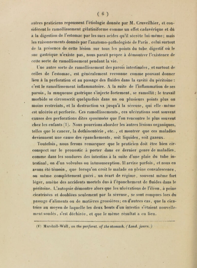 sidèrent le ramollissement géiatiniforme comme un effet cadavérique et du à la digestion de l’estomac par les sucs acides qu^il sécrète lui-mème; mais les raisonnements donnés par l’anatomo-palhologisté de Paris , celui surtout de la présence de cette lésion sur tous les points du tube digestif où le suc gastrique n’existe pas, nous parait propre à démontrer l’existence d(; celte sorte de ramollissement pendant la vie. ' L’ne autre sorte de ramollissement des parois intestinales, et surtout de celles de l’estomac, est généralement reconnue comme pouvant donner lieu à la perforation et au passage des fluides dans la cavité du péritoine : c’est le ramollissement iullammatoire. A la suite de l’inflammation de ses parois, la muqueuse gastrique s’injecte fortement, se ramollit; le travail morbide se circonscrit quelquefois dans un ou plusieurs points plus ou moins restreints, et la destruction va jusqu’à la séreuse, qui elle-même est ulcérée et perforée. Ces ramollissements, ces ulcérations sont souvent causes des perforations dites spontanées que l’on rencontre le plus souvent chez les enfants (1). Nous pourrions aborder les autres lésions organiques, telles que le cancer, la dothinentérie , etc. , et montrer que ces maladies deviennent une cause des épanchements, soit liquides, soit gazeux. Toutefois, nous ferons remarquer que le praticien doit être bien cir- conspect sur le pronostic à porter dans ce dernier genre de maladies, comme dans les soudures des intestins à la suite d’une plaie du tube in- testinal, on d’un volvulus ou intussusception. 11 arrive parfois, et nous en avons été témoin , (jue lorsqu’on croit le malade en pleine convalescence, ou même complètement guéri , un écart de régime, souvent même fort léger, amène des accidents mortels dus à l’épanchement de fluides dans le péritoine. L’autopsie démontre alors que les ulcérations de l’iléon , à peine cicatrisées et doublées seulement par la séreuse, se sont rompues lors du passage d’aliments ou de matières grossières; en d’autres cas, que la cica- trice au moyen de laquelle les deux bouts d’un intestin s’étaient nouvelle- ment soudés, s’est déchirée, et que le même résultat a eu lieu. (t ) Marshall-Wall, on the perforât, of the stomach, (Lond. jonrn. )