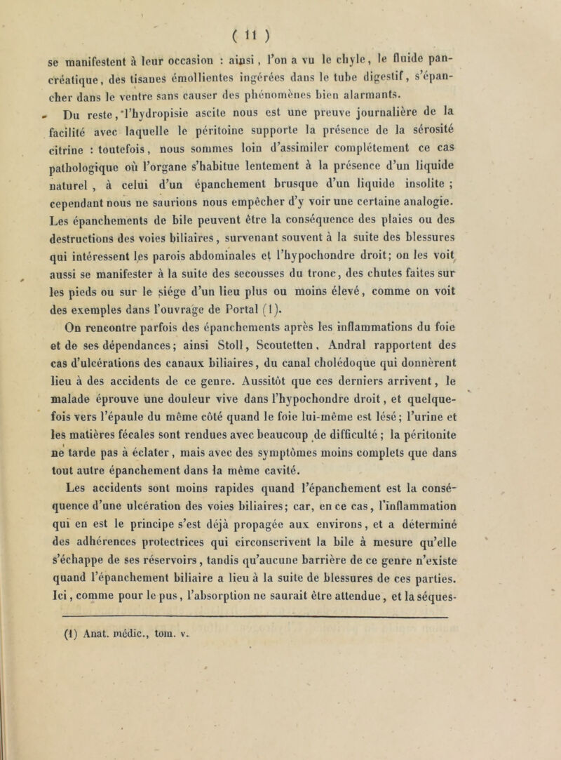 se raanifestent à leur occasion : ainsi , l’on a vu le chyle, le fluide pan- créatique, des tisanes émollientes ingérées dans le tube digestif, s’épan- cher dans le ventre sans causer des phénomènes bien alarmants. » Du reste ,*rhydropisie ascite nous est une preuve journalière de la facilité avec laquelle le péritoine supporte la présence de la sérosité citrine : toutefois, nous sommes loin d’assimiler complètement ce cas pathologique où l’organe s’habitue lentement à la présence d’un liquide naturel , à celui d’un épanchement brusque d’un liquide insolite ; cependant nous ne saurions nous empêcher d’y voir une certaine analogie. Les épanchements de bile peuvent être la conséquence des plaies ou des destructions des voies biliaires, survenant souvent à la suite des blessures qui intéressent Ijes parois abdominales et l’hypochondre droit; on les voit^ aussi se manifester à 1a suite des secousses du tronc, des chutes faites sur les pieds ou sur le ^iége d’un lieu plus ou moins élevé, comme on voit des exemples dans l’ouvrage de Portai (1). On rencontre parfois des épanchements après les inflammations du foie et de ses dépendances ; ainsi Stoll, Scoutetten , Andral rapportent des cas d’ulcérations des canaux biliaires, du canal cholédoque qui donnèrent lieu à des accidents de ce genre. Aussitôt que ces derniers arrivent, le malade éprouve une douleur vive dans l’hypochondre droit, et quelque- fois vers l’épaule du même côté quand le foie lui-même est lésé; l’urine et les matières fécales sont rendues avec beaucoup de difficulté ; la péritonite ne tarde pas à éclater, mais avec des symptômes moins complets que dans tout autre épanchement dans la même cavité. Les accidents sont moins rapides quand l’épanchement est la consé- quence d’une ulcération des voies biliaires; car, en ce cas, l’inflammation qui en est le principe s’est déjà propagée aux environs, et a déterminé des adhérences protectrices qui circonscrivent la bile à mesure qu’elle s’échappe de ses réservoirs, tandis qu’aucune barrière de ce genre n’existe quand l’épanchement biliaire a lieu à la suite de blessures de ces parties. Ici, comme pour le pus, l’absorption ne saurait être attendue, et la séques- (t) Anat. médic., tom. v..