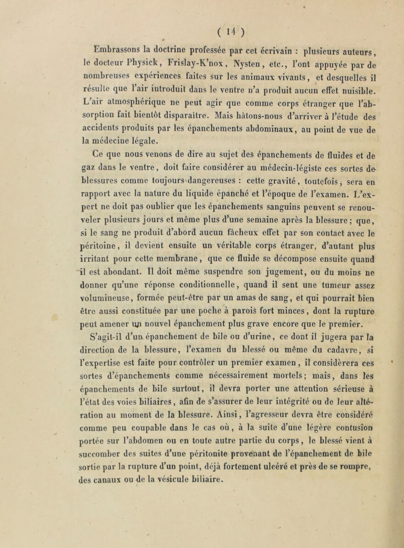 Embrassons la doctrine professée par cet écrivain : plusieurs auteurs, le docteur Physick, Frislay-K’nox, Nysten, etc., l’ont appuyée par de nombreuses expériences faites sur les animaux vivants, et desquelles il résulte que 1 air introduit dans le ventre n’a produit aucun effet nuisible. L air atmosphérique ne peut agir que comme corps étranger que l’ab- sorption fait bientôt disparaître. Mais liàtons-nous d’arriver à l’étude des accidents produits par les épanchements abdominaux, au point de vue de la médecine légale. Ce que nous venons de dire au sujet des épanchements de fluides et de gaz dans le ventre, doit faire considérer au médecin-légiste ces sortes de- blessures comme toujours’dangereuses : cette gravité, toutefois j sera en rapport avec la nature du liquide épanché et l’époque de l’examen. L’ex- pert ne doit pas oublier que les épanchements sanguins peuvent se renou- veler plusieurs jours et même plus d’une semaine après la blessure; que, si le sang ne produit d’abord aucun fâcheux effet par son contact avec le péritoine, il devient ensuite un véritable corps étranger, d’autant plus irritant pour cette membrane, que ce fluide se décompose ensuite quand il est abondant. Il doit même suspendre son jugement, ou du moins ne donner qu’une réponse conditionnelle, quand il sent une tumeur assez volumineuse, formée peut-être par un amas de sang, et qui pourrait bien être aussi constituée par une poche à parois fort minces, dont la rupture peut amener un nouvel épanchement plus grave encore que le premier. S’agit-il d’uuépanchement de bile ou d’urine, ce dont il jugera par la direction de la blessure, l’examen du blessé ou même du cadavre, si l’expertise est faite pour contrôler un premier examen, il considérera ces sortes d’épanchements comme nécessairement mortels; mais, dans les épanchements de hile surtout, il devra porter une attention sérieuse à l’état des voies biliaires, afin de s’assurer de leur intégrité ou de leur alté- ration au moment de la blessure. Ainsi, l’agresseur devra être considéré comme peu coupable dans le cas où, à la suite d’une légère contusion portée sur l’abdomen ou en toute autre partie du corps, le blessé vient à succomber des suites d’une péritonite provenant de l’épanchement de bile sortie par la rupture d’un point, déjà fortement ulcéré et près de se rompre, des canaux ou de la vésicule biliaire. t