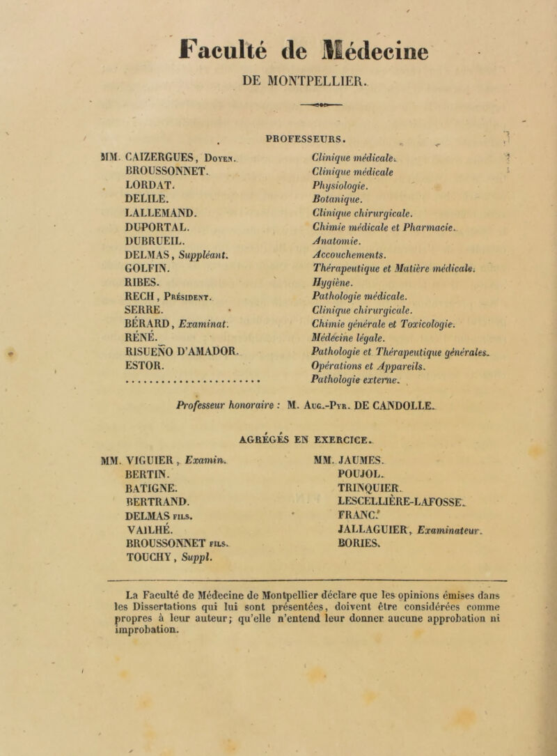 Faculté tle Médecine DE MONTPELLIER. jrM. CAIZERGUES, Doyen. BROUSSONNET. LORDAT. DELIEE. LALLEMAND. DUPORTAL. DUBRUEIL. DELMAS, Suppléant. GOLFIN. RIBES. REÇU, Président. SERRE. BÉRARD, Examinai. RÉNÉ. RISUENO D’AMADOR. ESTOR. Professeur honoraire : Clinique médicale>. Clinique médicale Physiologie. Botanique. Clinique chirurgicale. Chimie médicale et Pharmacie., /inatomie. /Accouchements. Thérapeutique et Matière médicale^ Hygiène. Pathologie médicale. Clinique chirurgicale. Chimie générale et Toxicologie. Médecine légale. Pathologie et Thérapeutique générales. Opérations et Appareils. Pathologie externe. Aug.-Pvr. DE CANDOLLE. AGRÉGÉS EN EXERCICE. MM. VIGUIER, Examin. BERTIN. BATIGNE. BERTRAND. DELMAS FILS. VAILHÉ. BROUSSONNET fils. TOUGHY » Suppl. MM. JAÜMES. POU.JOL. TRINQUIER. LESCELUÈRE-LAEOSSE. FRANC. JALLAGUIER, Examinateur. BORIES. La Faculté de Médecine de Montpellier déclare que les opinions émises dans les Dissertations qui lui sont présentées, doivent être considérées comme propres à leur auteur; qu’elle n’entend leur donner aucune approbation ni improbation.