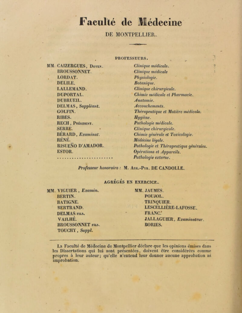 DE MONTPELLIER. SIM. CAIZERGEES, Doyen. BROUSSONNET. LORDAT, DELILE. LALLEMAND. DEPORTAI,. DUBRUEIL. DELMAS, Suppléant. GOLFIN. RIBES. RECH, Président. SERRE. BÉRARD, Examinât. RÉNÉ. R1SUENO D’AMADOR. ESTOR. Professeur honoraire : Clinique médicale. Clinique médicale Physiologie. Botanique. Clinique chirurgicale. Chimie médicale et Pharmacie.. Anatomie. Accouchements. Thérapeutique et Matière médicale. Hygiène. Pathologie médicale. Clinique chirurgicale. Chimie générale et Toxicologie- Médecine légale. Pathologie et Thérapeutique générales. Opérations et Appareils. Pathologie externe. , Aug.-Pyr. DE CANDOLLE. AGRÉGÉS EN EXERCICE. MM. VICE 1ER , Examin. BERTIN. BATIGNE. BERTRAND. DELMAS fils. VA1LHÉ. BROESSONNET fils. TOECHY, Suppl. MM. JAEMES. POEJOL. TRINQEIER. LESCELUÈRE-L AFOSSE . FRANC* JALLAGEIER, Examinateur. BORIES. La Faculté de Médecine de Montpellier déclare que les opinions émises dans les Dissertations qui lui sont présentées, doivent être considérées comme propres à leur auteur; qu’elle n’entend leur donner aucune approbation ni improbation.