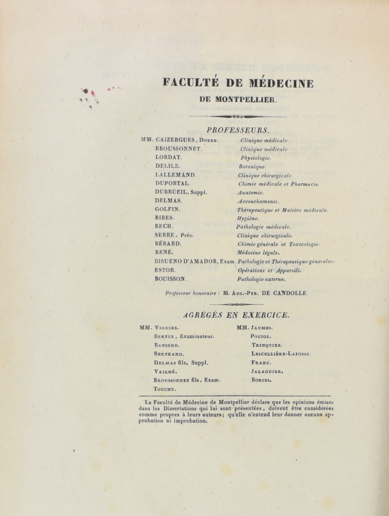 « DE MONTPELLIER. ITT-- PROFESSEURS. MM. C A1ZERGUF.S , Doyen. BROUSSONNF.T. LORDAT. DECILE. LALLEMAND DUPORTAL. DUBRUEIL, Suppl. DELMAS. GOLFIN. RIBES. RECH. SERRE , Prés. BÉRARD. RENÉ. Clinique médicale. Clinique médicale Physiologie. Botanique ■ Clinique chirurgicale Chimie médicale et Pharmacie- Anatomie. A ccouchern ents. Thérapeutique et Matière médicale. Hygiène. Pathologie médicale. Clinique chirurgicale. Chimie générale et Toxicologie. Médecine légale. RISUENO D’AMADOR, Exam Pathologie et Thérapeutique generales. ESTOR. Opérations et Appareils. BOUISSON. Pathologie externe. Professeur honoraire : M. Aug.-Pyr. DE CANDOLLE. AGRÉGÉS EN EXERCICE. MM. VlGUlER. Bertin, Examinateur. Batigne. Bertrand. Delmas fils, Sappl. Vailhé, Broussonnet fils, Exam. Touchy. MM. Jaumes. Poujol. Trinquier. Lescellière-Lafosse Franc. Jalaguier. Bories. La Faculté de Médecine de Montpellier déclare que les opinions émises dans les Dissertations qui lui sont présentées , doivent être considérées comme propres à leurs auteurs ; qu’elle n’entend leur donner aucune ap- probation ni improbation. »