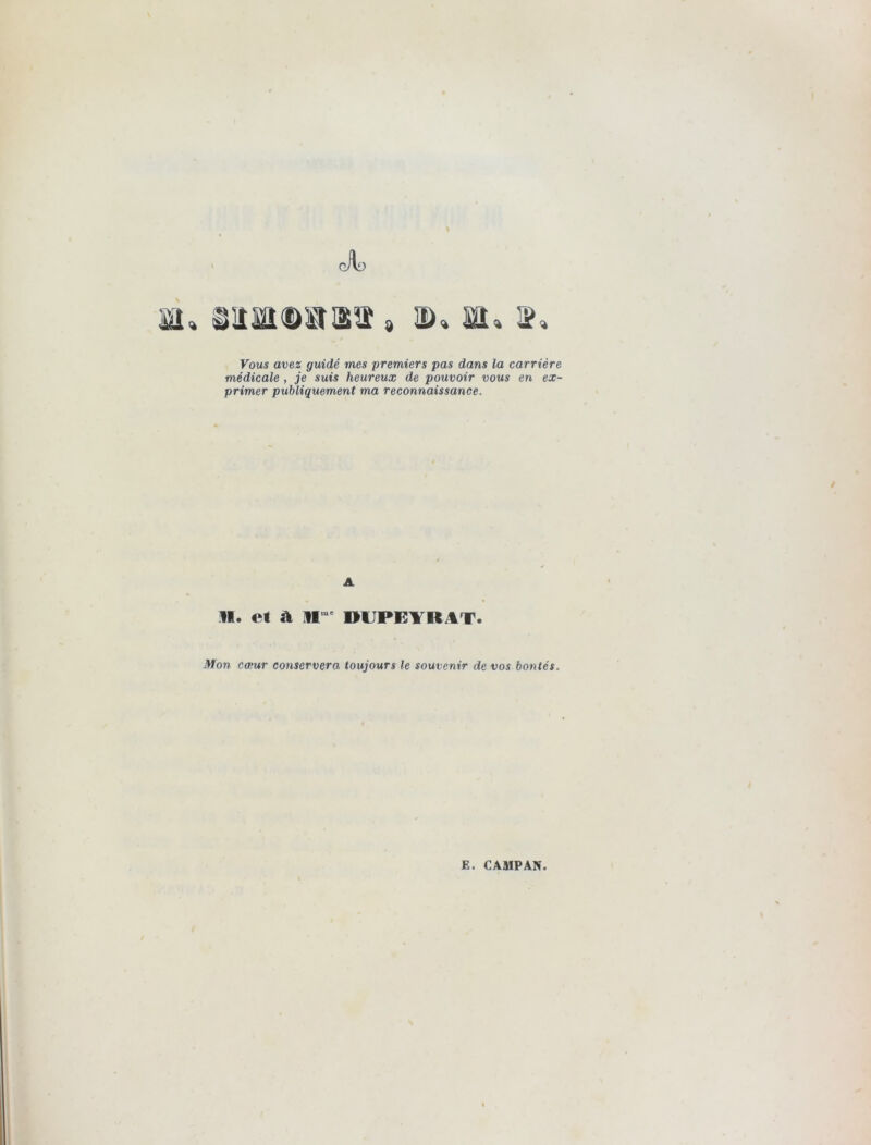 Jl) ttl» 8&atQB8V » 3D» SI, », Vous avez guidé mes premiers pas dans la carrière médicale , je suis heureux de pouvoir vous en ex- primer publiquement ma reconnaissance. A II. et a jr DUPB1RAT. Mon cœur conservera toujours le souvenir de vos bontés.