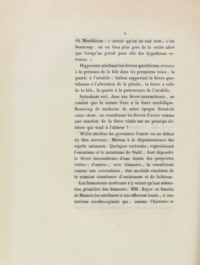 dit Montfalcon : « savoir qu’on ne sait rien , c est beaucoup ; on est bien plus près de la vérité alors que lorsqu’on prend pour elle des hypothèses er- ronées. » Hippocrate attribuait les fièvres quotidienne et tierce à la présence de la bile dans les premières voies , la quarte à l’atrabile ; Galien rapportait la fièvre quo- tidienne à l’altération de la pituite , la tierce à celle de la bile, la quarte à la putrescence de l’atrabile. Sydenham voit, dans une fièvre intermittente, un combat que la nature livre à la force morbifique. Beaucoup de médecins de notre époque disent-ils autre chose , en considérant les fièvres d’accès comme une réaction de la force vitale sur un principe dé- létère qui tend à l’altérer ? Willis attribue les pyrexies à l’excès ou au défaut du flux nerveux ; Morton à la dégénérescence des esprits animaux. Quelques écrivains, reproduisant l’animisme et le naturisme de Stahl , font dépendre la fièvre intermittente d’une lésion des propriétés vitales; d’autres, avec Giannini, la considèrent comme une nëvrosthënie , état morbide résultant de la réunion simultanée d’excitement et de faiblesse. Les humoristes modernes n’y voient qu’une altéra- tion primitive des humeurs. MM. Rayer et Guérin de Mamers les attribuent à une affection locale , à une névrose cérébro-spinale qui, comme l’hystérie et