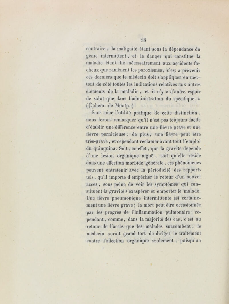 contraire , la malignité étant sous la dépendance du génie intermittent, et le danger qui constitue la maladie étant lié nécessairement aux accidents fâ- cheux que ramènent les paroxismes , c’est à prévenir ces derniers que le médecin doit s’appliquer en met- tant de côté toutes les indications relatives aux autres éléments de la maladie , et il n’y a d’autre espoir de salut que dans l’administration du spécifique. » (Êphém. de Montp. ) Sans nier l’utilité pratique de cette distinction , nous ferons remarquer qu’il n’est pas toujours facile d’établir une différence entre une fièvre grave et une fièvre pernicieuse : de plus , une fièvre peut être très-grave , et cependant réclamer avant tout l’emploi du quinquina. Soit, en effet, que la gravité dépende d’une lésion organique aiguë , soit qu’elle réside dans une affection morbide générale , ces phénomènes peuvent entretenir avec la périodicité des rapports tels, qu’il importe d’empêcher le retour d’un nouvel accès , sous peine de voir les symptômes qui con- stituent la gravité s’exaspérer et emporter le malade. Une fièvre pneumonique intermittente est certaine- ment une fièvre grave ; la mort peut être occasionnée par les progrès de l’inflammation pulmonaire ; ce- pendant, comme, dans la majorité des cas, c’est au retour de l’accès que les malades succombent , le médecin aurait grand tort de diriger le traitement contre l’affection organique seulement , puisqu’un
