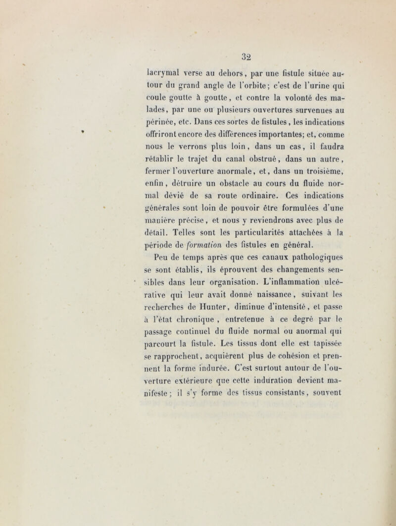 lacrymal verse au dehors, par une fistule située au- tour du grand angle de l’orbite; c’est de l’urine qui coule goutte à goutte, et contre la volonté des ma- lades, par une ou plusieurs ouvertures survenues au périnée, etc. Dans ces sortes de fistules, les indications offriront encore des différences importantes; et, comme nous le verrons plus loin, dans un cas, il faudra rétablir le trajet du canal obstrué, dans un autre, fermer l’ouverture anormale, et, dans un troisième, enfin, détruire un obstacle au cours du fluide nor- mal dévié de sa route ordinaire. Ces indications générales sont loin de pouvoir être formulées d’une manière précise, et nous y reviendrons avec plus de détail. Telles sont les particularités attachées à la période de formation des fistules en général. Peu de temps après que ces canaux pathologiques se sont établis, ils éprouvent des changements sen- ' sibles dans leur organisation. L’inflammatioü ulcé- rative qui leur avait donné naissance, suivant les recherches de Hunter, diminue d’intensité, et passe à l’état chronique , entretenue à ce degré par le passage continuel du fluide normal ou anormal qui parcourt la fistule. Les tissus dont elle est tapissée se rapprochent, acquièrent plus de cohésion et pren- nent la forme indurée. C’est surtout autour de l’ou- verture extérieure que cette induration devient ma- nifeste ; il s’y forme des tissus consistants, souvent