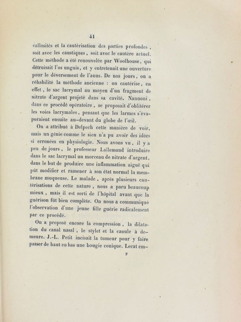 callosités et la cautérisation des parties profondes , soit avec les caustiques , soit avec le cautère actuel. Cette méthode a été renouvelée par Woolhouse, qui détruisait 1 os unguis, et y entretenait une ouverture pour le déversement de 1 anus. De nos jours, on a réhabilité la méthode ancienne : on cautérise, en effet , le sac lacrymal au moyen d’un fragment de nitrate d’argent projeté dans sa cavité. Nannoni , dans ce procédé opératoire , se proposait d’oblitérer les voies lacrymales, pensant que les larmes s’éva- poraient ensuite au-devant du globe de l’œil. On a attribué à Delpech cette manière de voir, mais un génie comme le sien n’a pu avoir des idées si erronées en physiologie. Nous avons vu , il y a peu de jours, le professeur Lallemand introduire dans le sac lacrymal un morceau de nitrate d’argent dans le but de produire une inflammation aiguë qui pût modifier et ramener à son état normal la mem- brane muqueuse. Le malade , après plusieurs cau- térisations de cette nature , nous a paru beaucoup mieux , mais il est sorti de l’hôpital avant que la guérison fut bien complète. On nous a communiqué I observation d une jeune fille guérie radicalement par ce procédé. On a proposé encore la compression , la dilata- tion du canal nasal , le stylet et la canule à de- meure. J.-L. Petit incisait la tumeur pour y faire passer de haut en bas une bougie conique. Lecat cm- F