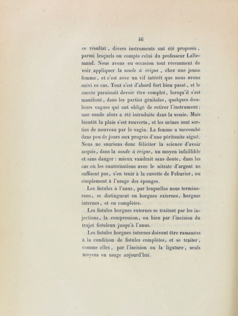 ce résultat , divers instruments ont été proposés , parmi lesquels on compte celui du professeur Lalle- mand. Nous avons eu occasion tout récemment de voir appliquer la sonde à ërigne , chez une jeune femme, et c’est avec un vif intérêt que nous avons suivi ce cas. Tout s’est d’abord fort bien passé, et le succès paraissait devoir être complet, lorsqu’il s’est manifesté, dans les parties génitales, quelques dou- leurs vagues qui ont obligé de retirer l’instrument; une sonde alors a été introduite dans la vessie. Mais bientôt la plaie s’est rouverte, et les urines sont sor~ lies de nouveau par le vagin. La femme a succombé dans peu de jours aux progrès d’une péritonite aiguë. Nous ne saurions donc féliciter la science d’avoir acquis, dans la sonde à ërigne, un moyen infaillible et sans danger : mieux vaudrait sans doute, dans les cas où les cautérisations avec le nitrate d’argent ne suffisent pas, s’en tenir à la cuvette de Feburier, ou simplement à l’usage des éponges. Les fistules à l’anus, par lesquelles nous termine- rons, se distinguent en borgnes externes, borgnes internes, et en complètes. Les fistules borgnes externes se traitent par les in- jections, la compression, ou bien par l’incision du trajet fisluleux jusqu’à l’anus. Les fistules borgnes internes doivent être ramenées à la condition de fistules complètes, et se traiter, comme elles, par l'incision ou la ligature , seuls moyens en usage aujourd’hui.