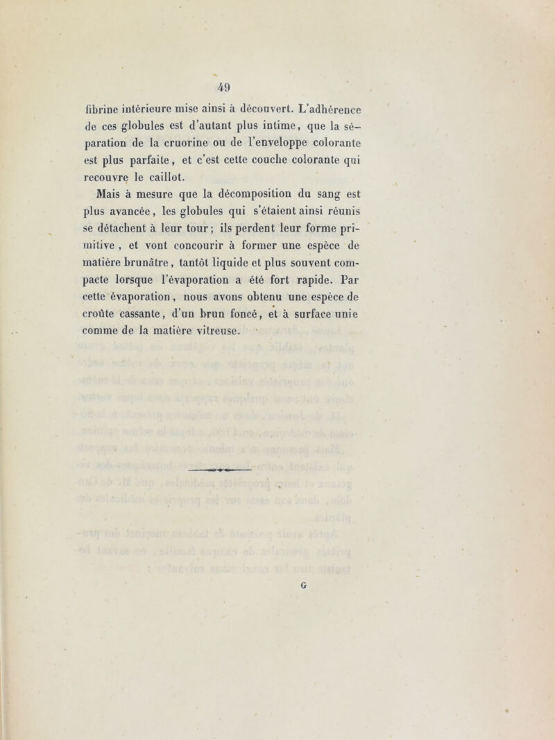fibrine intérieure mise ainsi à découvert. L’adhérence de ces globules est d’autant plus intime, que la sé- paration de la cruorine ou de l’enveloppe colorante est plus parfaite, et c’est cette couche colorante qui recouvre le caillot. Mais à mesure que la décomposition du sang est plus avancée, les globules qui s’étaient ainsi réunis se détachent à leur tour; ils perdent leur forme pri- mitive , et vont concourir à former une espèce de matière brunâtre , tantôt liquide et plus souvent com- pacte lorsque l’évaporation a été fort rapide. Par cette évaporation, nous avons obtenu une espèce de croûte cassante, d’un brun foncé, et à surface unie comme de la matière vitreuse. G
