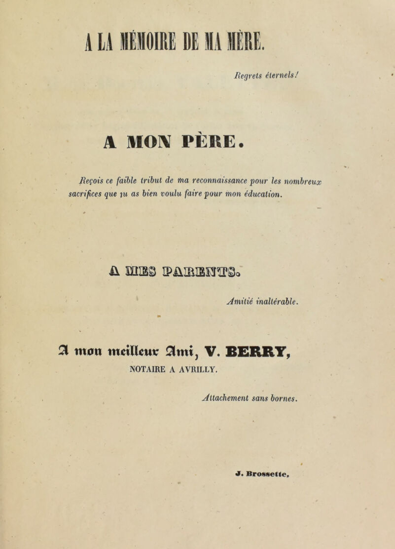 liegrets éternels/ A MOI\ PÈRE. Reçois ce faible tribut de ma reconnaissance pour les nombreux sacrifices que ju as bien voulu faire pour mon éducation. ü miss iPüiaiBïîTO. Amitié inaltérable. 3 mon metllem; V. BERRT, NOTAIRE A AVRILLY. Attachement sans bornes. 4^. BrosseUe»