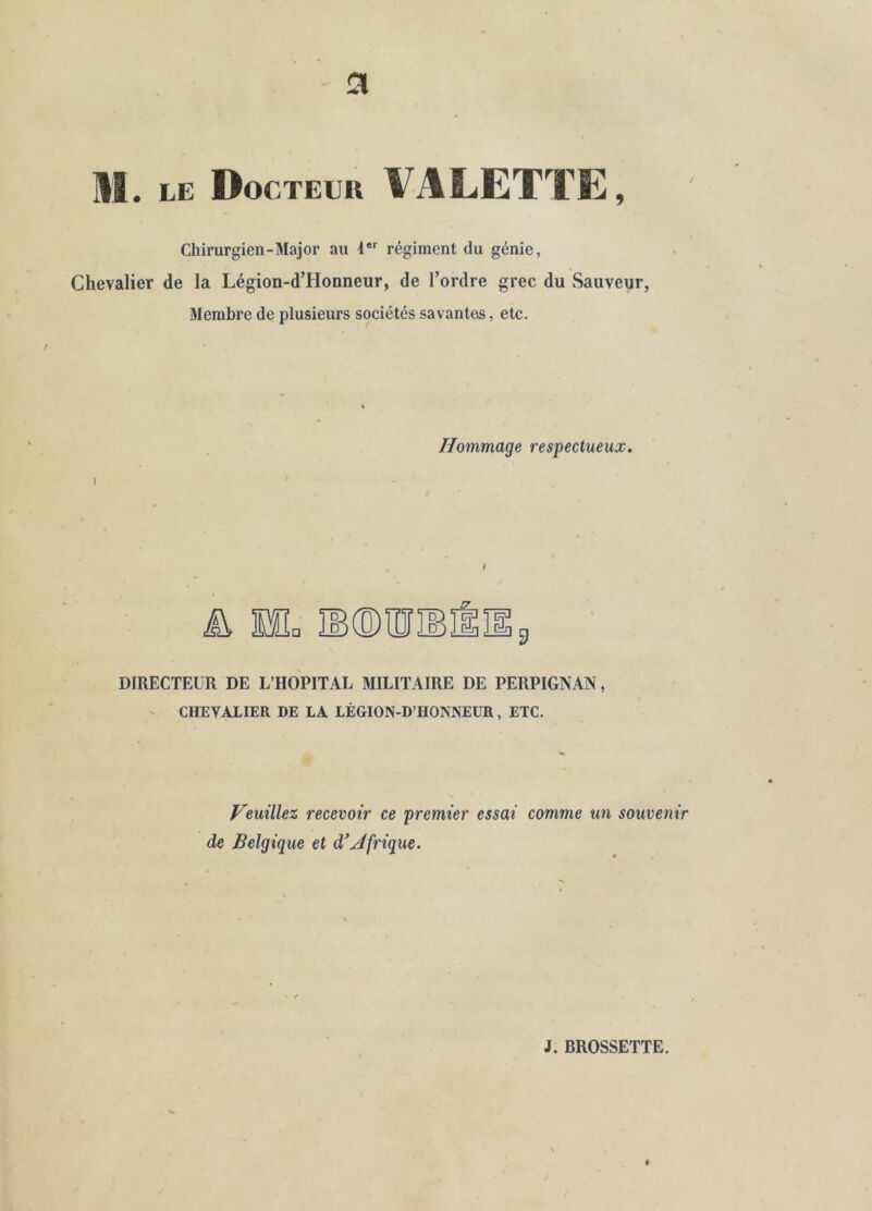 Chirurgien-Major au 1**' régiment du génie, Chevalier de la Légion-d’Honneur, de l’ordre grec du Sauveur, Membre de plusieurs sociétés savantes, etc. Hommage respectueux. DIRECTEUR DE L’HOPITAL MILITAIRE DE PERPIGNAN, ' CHEVALIER DE LA LÉGION-D’HONNEUR, ETC. Veuillez recevoir ce premier essai comme un souvenir de Belgique et d^Jfrigue. J. BROSSETTE.