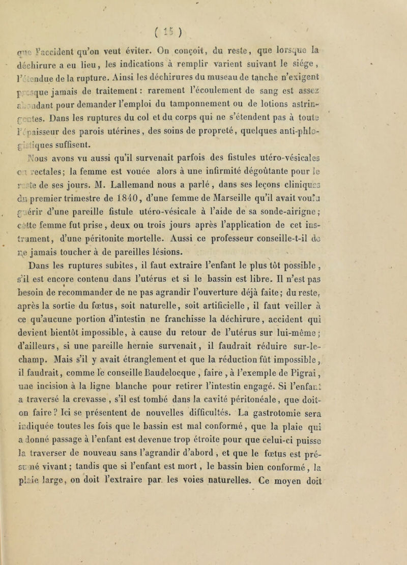 ( ) p'TC ^accident qu’on veut éviter. On conçoit, du reste, que lorsque la déchirure a eu lieu, les indications à remplir varient suivant le siège, l’é-?ndue de la rupture. Ainsi les déchirures du museau de tanche n’exigent P :3que jamais de traitement : rarement l’écoulement de sang est assez r. .'adant pour demander l’emploi du tamponnement ou de lotions astric- CT-ctes. Dans les ruptures du col et du corps qui ne s’étendent pas à toute r'paisseur des parois utérines, des soins de propreté, quelques anti-phlo- gi-dques suffisent. Nous avons vu aussi qu’il survenait parfois des fistules utéro-vésicales C l rectales; la femme est vouée alors à une infirmité dégoûtante pour le r :.~te de ses jours. M. Lallemand nous a parlé , dans ses leçons cliniques du premier trimestre de 1840, d’une femme de Marseille qu’il avait vou!j rjiérir d’une pareille fistule utéro-vésicale à l’aide de sa sonde-airigne ; citte femme fut prise, deux ou trois jours après l’application de cet ins- trament, d’une péritonite mortelle. Aussi ce professeur conseille-t-il do r^e jamais toucher à de pareilles lésions. Dans les ruptures subites, il faut extraire l’enfant le plus tôt possible , s’il est encore contenu dans l’utérus et si le bassin est libre. Il n’est pas besoin de recommander de ne pas agrandir l’ouverture déjà faite; du reste, après la sortie du fœtus, soit naturelle, soit artificielle , il faut veiller à ce qu’aucune portion d’intestin ne franchisse la déchirure, accident qui devient bientôt impossible, à cause du retour de l’utérus sur lui-même; d’ailleurs, si une pareille hernie survenait, il faudrait réduire sur-le- champ. Mais s’il y avait étranglement et que la réduction fût impossible, il faudrait, comme le conseille Baudelocque , faire , à l’exemple de Pigrai, uae incision à la ligne blanche pour retirer l’intestin engagé. Si l’enfacl a traversé la crevasse , s’il est tombé dans la cavité péritonéale, que doit- on faire? Ici se présentent de nouvelles difficultés. La gastrotomie sera irdiquée toutes les fois que le bassin est mal conformé, que la plaie qui a donné passage à l’enfant est devenue trop étroite pour que celui-ci puisse la traverser de nouveau sans l’agrandir d’abord , et que le fœtus est pré- sc ué vivant ; tandis que si l’enfant est mort, le bassin bien conformé, la pbie large, on doit l’extraire par. les voies naturelles. Ce moyen doit