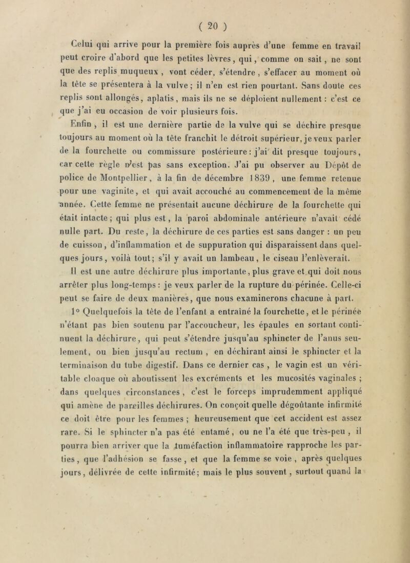 Celui qui arrive pour la première fois auprès d’une femme en travail peut croire d’abord que les petites lèvres, qui, comme on sait, ne sont que des replis muqueux , vont céder, s’étendre , s’effacer au moment où la tête se présentera à la vulve ; il n’en est rien pourtant. Sans doute ces replis sont allongés, aplatis, mais ils ne se déploient nullement : c’est ce , que j’ai eu occasion de voir plusieurs fois. Enfin , il est une dernière partie de la vulve qui se déchire presque toujours au moment où la tête franchit le détroit supérieur, je veux parler delà fourchette ou commissure postérieure : j’ai'dit presque toujours, car cette règle n^est pas sans exception. J’ai pu observer au Dépôt de police de Montpellier, à la fin de décembre 1839, une femme retenue pour une vaginite, et qui avait accouché au commencement de la même année. Cette femme ne présentait aucune déchirure de la fourchette qui était intacte ; qui plus est, la paroi abdominale antérieure n’avait cédé nulle part. Du reste, la déchirure de ces parties est sans danger : un peu de cuisson, d’inflammation et de suppuration qui disparaissent dans quel- ques jours, voilà tout; s’il y avait un lambeau, le ciseau l’enlèverait. 11 est une autre déchirure plus importante, plus grave et,qui doit nous arrêter plus long-temps: je veux parler de la rupture du'périnée. Celle-ci peut se faire de deux manières, que nous examinerons chacune à part. 1° Quelquefois la tète de l’enfant a entraîné la fourchette, elle périnée n’étant pas bien soutenu par l’accoucheur, les épaules en sortant conti- nuent la déchirure, qui peut s’étendre jusqu’au sphincter de l’anus seu- lement, ou bien jusqu’au rectum , en déchirant ainsi le sphincter et la terminaison du tube digestif. Dans ce dernier cas , le vagin est un véri- table cloaque où aboutissent les excréments et les mucosités vaginales ; dans quelques circonstances , c’est le forceps imprudemment appliqué qui amène de pareilles déchirures. On conçoit quelle dégoûtante infirmité ce doit être pour les femmes ; heureusement que cet accident est assez rare. Si le sphincter n’a pas été entamé, ou ne l’a été que très-peu , il pourra bien arriver que la tuméfaction inflammatoire rapproche les par- ties, que l’adhésion se fasse, et que la femme se voie , après quelques jours, délivrée de celte infirmité; mais le plus souvent , surtout quand la