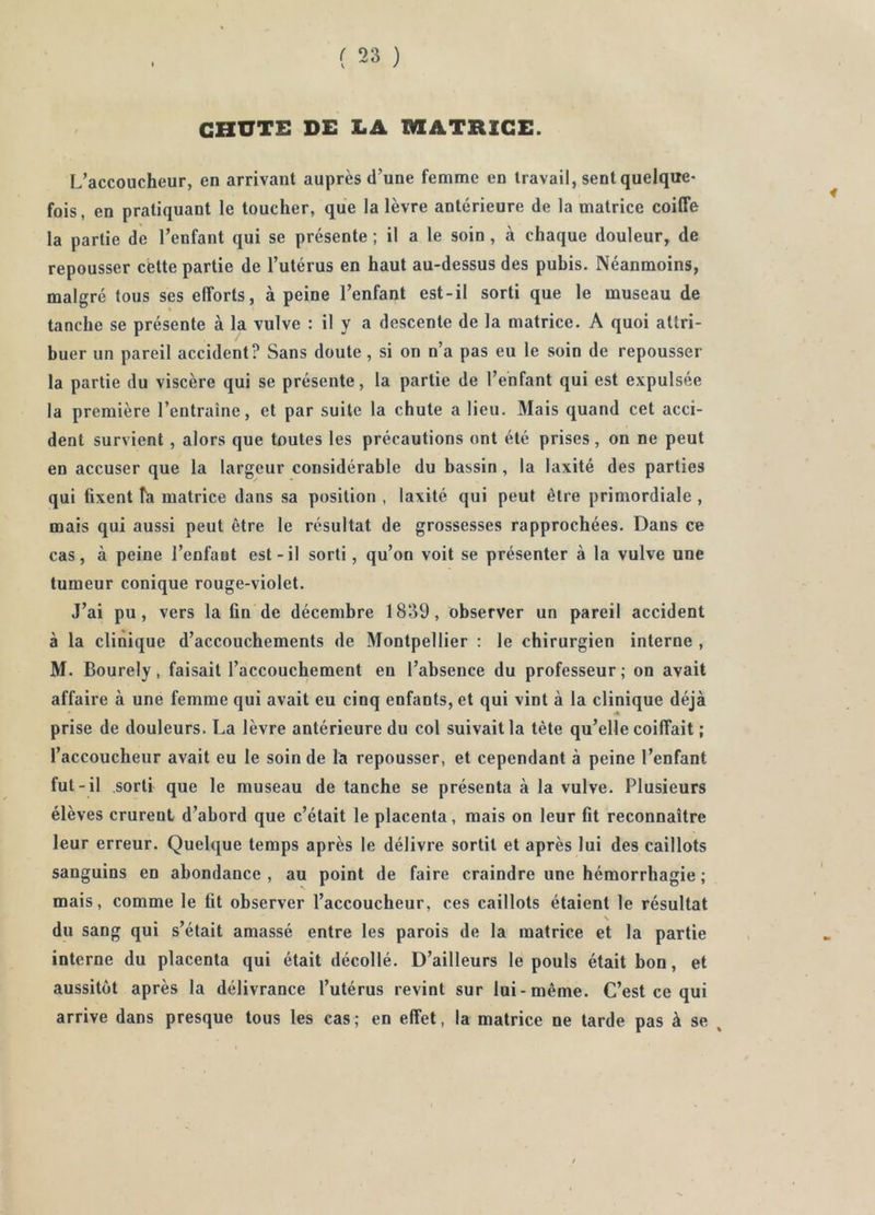 CHUTE DE LA MATRICE. L’accoucheur, en arrivant auprès d’une femme en travail, sent quelque- fois, en pratiquant le toucher, que la lèvre antérieure de la matrice coiffe la partie de l’enfant qui se présente ; il a le soin , à chaque douleur, de repousser cette partie de l’utérus en haut au-dessus des pubis. Néanmoins, malgré tous ses efforts, à peine l’enfant est-il sorti que le museau de tanche se présente à la vulve : il y a descente de la matrice. A quoi attri- buer un pareil accident? Sans doute, si on n’a pas eu le soin de repousser la partie du viscère qui se présente, la partie de l’enfant qui est expulsée la première l’entraîne, et par suite la chute a lieu. Mais quand cet acci- dent survient , alors que toutes les précautions ont été prises, on ne peut en accuser que la largeur considérable du bassin, la laxité des parties qui fixent T'a matrice dans sa position , laxité qui peut être primordiale , mais qui aussi peut être le résultat de grossesses rapprochées. Dans ce cas, à peine l’enfant est-il sorti, qu’on voit se présenter à la vulve une tumeur conique rouge-violet. J’ai pu, vers la fin de décembre 1839, observer un pareil accident à la clinique d’accouchements de Montpellier : le chirurgien interne , M. Bourely, faisait l’accouchement en l’absence du professeur; on avait affaire à une femme qui avait eu cinq enfants, et qui vint à la clinique déjà prise de douleurs. La lèvre antérieure du col suivait la tète qu’elle coiffait ; l’accoucheur avait eu le soin de Ta repousser, et cependant à peine l’enfant fut-il sorti que le museau de tanche se présenta à la vulve. Plusieurs élèves crurent d’abord que c’était le placenta, mais on leur fit reconnaître leur erreur. Quelque temps après le délivre sortit et après lui des caillots sanguins en abondance , au point de faire craindre une hémorrhagie ; mais, comme le fit observer l’accoucheur, ces caillots étaient le résultat du sang qui s’était amassé entre les parois de la matrice et la partie interne du placenta qui était décollé. D’ailleurs le pouls était bon, et aussitôt après la délivrance l’utérus revint sur lui-même. C’est ce qui arrive dans presque tous les cas; en effet, la matrice ne tarde pas à se ,