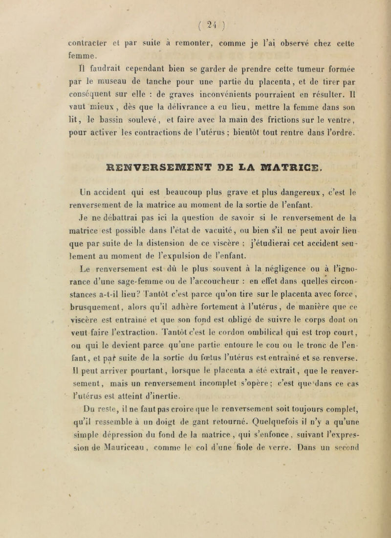 ( •2'i ) contracter et par suite à remonter, comme je l’ai observé chez cette f femme. Tl faudrait cependant bien se garder de prendre cette tumeur formée par le museau de tanche pour une partie du placenta, et de tirer par conséquent sur elle : de graves inconvénients pourraient en résulter. Il vaut mieux , dès que la délivrance a eu lieu, mettre la femme dans son lit, le bassin soulevé, et faire avec la main des frictions sur le ventre, pour activer les contractions de l’utérus; bientôt tout rentre dans l’ordre. t RENVERSESaENT DE EA MATRICE. Un accident qui est beaucoup plus grave et plus dangereux, c’est le renversement de la matrice au moment de la sortie de l’enfant. Je ne débattrai pas ici la question de savoir si le renversement de la matrice est possible dans l’état de vacuité, ou bien s’il ne peut avoir lieu que par suite de la distension de ce viscère ; j’étudierai cet accident seu- lement au moment de l’expulsion de l’enfant. Le renversement est dù le plus souvent à la négligence ou à l’igno- rance d’une sage-femme ou de l’accoucheur : en elîet dans quelles circon- stances a-t-il lieu? Tantôt c’est parce qu’on tire sur le placenta avec force, brusquement, alors qu’il adhère fortement à l’utérus, de manière que ce viscère est entraîné et <|ue son fond est obligé de suivre le corps dont on veut faire l’extraction. Tantôt c’est le cordon ombilical qui est trop court, ou qui le devient parce qu’une partie entoure le cou ou le tronc de l’en- H fant, et par suite de la sortie du fœtus l’utérus est entraîné et se. renverse. U peut arriver pourtant, lorsque le placenta a été extrait, que le renver- sement, mais un renversement incomplet s’opère; c’est que'dans ce cas ' l’utérus est atteint d’inertie. Du reste, il ne faut pas croire (juc le renversement soit toujours complet, qu’il ressemble à un doigt de gant retourné. Quelquefois il n’y a qu’une simple dépression du fond de la matrice, qui s’enfonce, suivant l’expres- sion de Mauriceau , comme le col d’une fiole de verre. TJans un second %