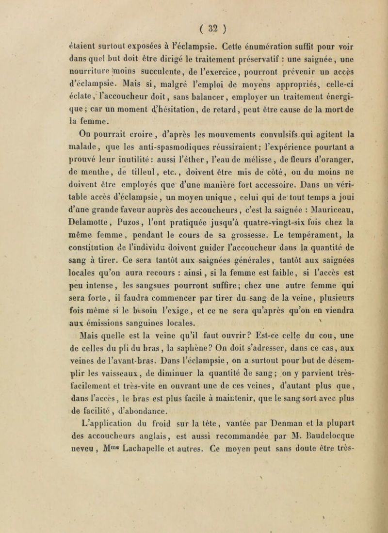 étaient surtout exposées à Féclampsie. Cette énumération suffit pour voir dans quel but doit être dirigé le traitement préservatif : une saignée, une nourriture Jmoins succulente, de l’exercice, pourront prévenir un accès d’éclampsie. Mais si, malgré l’emploi de moyens appropriés, celle-ci éclatel’accoucheur doit, sans balancer, employer un traitement énergi- que; car un moment dt’hésitation, de retard, peut être cause de la mort de la femme. Ou pourrait croire, d’après les mouvements convulsifs.qui agitent la malade, que les anti-spasmodiques réussiraient; l’expérience pourtant a prouvé leur inutilité: aussi l’éther, l’eau de mélisse, de fleurs d’oranger, de menthe, de tilleul, etc., doivent être mis de côté, ou du moins ne doivent être employés que' d’une manière fort accessoire. Dans un véri- table accès d’éclampsie, un moyen unique , celui qui de'tout temps a joui d’une grande faveur auprès des accoucheurs, c’est la saignée : Manriceau, Delamotte, Puzos, l’ont pratiquée jusqu’à quatre-vingt-six fois chez la même femme, pendant le cours de sa grossesse. Le tempérament, la constitution de l’individu doivent guider l’accoucheur dans la quantité de sang à tirer. Ce sera tantôt aux saignées générales, tantôt aux saignées locales qu’on aura recours : ainsi, si la femme est faible, si l’accès est peu intense, les sangsues pourront suffire; chez une autre femme qui sera forte, il faudra commencer par tirer du sang de la veine, plusieurs fois même si le besoin l’exige, et ce ne sera qu’après qu’on en viendra aux émissions sanguines locales. ' Mais quelle est la veine qu’il faut ouvrir? Est-ce celle du cou, une de celles du pli du bras, la saphène? On doit s’adresser, dans ce cas, aux veines de l’avant-bras. Dans l’éclampsie, on a surtout pour but de désem- plir les vaisseaux, de diminuer la quantité de sang; on y parvient très- facilement et très-vite en ouvrant une de ces veines, d’autant plus que, dans l’accès, le bras est plus facile à maintenir, que le sang sort avec plus de facilité, d’abondance. L’application du froid sur la tète, vantée par Denman et la plupart des accoucheurs anglais, est aussi recommandée par M. Baudelocque neveu , M*”* Lachapelle et autres. Ce moyen peut sans doute être très- \