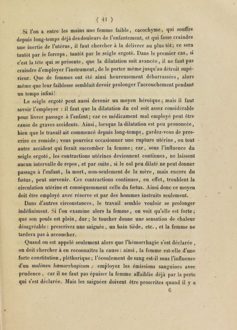 Si l’on a entre les mains une femme faible, cacochyme, qui souffre depuis long-temps déjà des douleurs de l’enfantement, et qui fasse craindre une inertie de l’utérus, il faut chercher à la délivrer au plus tôt; ce sera tantôt par le forceps, tantôt par le seigle ergoté. Dans le premier cas, si c’est la tète qui se présente , que la dilatation soit avancée, il ne faut pas craindre d’employer l’instrument, de le porter même jusqu’au détroit supé- rieur. Que de femmes ont été ainsi heureusement débarrassées, alors même que leur faiblesse semblait devoir prolonger l’accouchement pendant un temps infini! Le seigle ergoté peut aussi devenir un moyen héroïque ; mais il faut savoir l’employer : il faut que la dilatation du col soit assez considérable pour livrer passage à l’enfant; car ce médicament mal employé peut être cause de graves accidents. Ainsi, lorsque la dilatation est peu prononcée, \ bien que le travail ait commencé depuis long-temps, gardez-vous de pres- crire ce remède ; vous pourriez occasionner une rupture utérine, ou tout » autre accident qui ferait succomber la femme ; car, sous l’influence du seigle ergoté, les contractions utérines deviennent continues, ne laissent aucun intervalle de repos, et par suite , si le col peu dilaté ne peut donner passage à l’enfant, la mort, non-seulement de la mère, mais encore du fœtus, peut survenir. Ces contractions continues, en effet, troublent la circulation utérine et conséquemment celle du fœtus. Ainsi donc ce moyen doit être employé avec réserve et par des hommes instruits seulement. Dans d’autres circonstances, le travail semble vouloir se prolonger indéfiniment. Si l’on examine alors la femme, on voit qu’elle est forte ; que son pouls est plein, dur; le toucher donne une sensation de chaleur désagréable : prescrivez une saignée , un bain tiède, etc., et la femme ne tardera pas à accoucher. Quand on est appelé seulement alors que l’hémorrhagie s’est déclarée , on doit chercher à en reconnaître la cause: ainsi, la femme est-elle d’une forte constitution , pléthorique ; l’écoulement de sang est-il sous l’influence d’un moltmen hœmorrhagicum ; employez les émissions sanguines avec prudence , car il ne faut pas épuiser la femme affaiblie déjà par la perte qui s’est déclarée. Mais les saignées doivent être proscrites quand il y a G