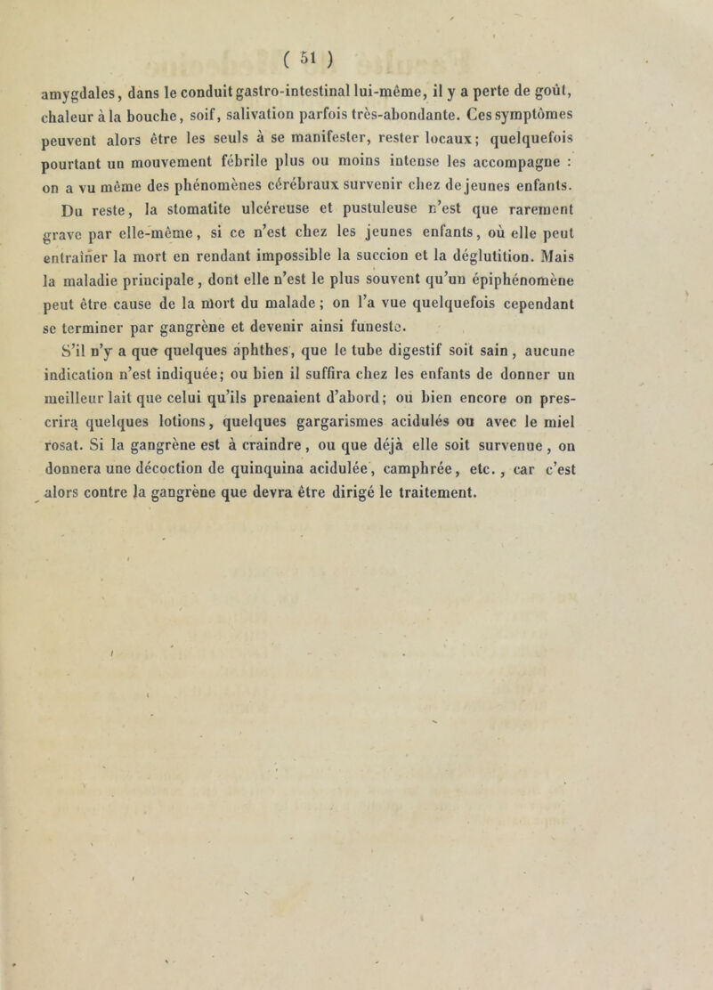 amygdales, dans le conduit gastro-intestinal lui-même, il y a perte de goût, chaleur à la bouche, soif, salivation parfois très-abondante. Ces symptômes peuvent alors être les seuls à se manifester, rester locaux; quelquefois pourtant un mouvement fébrile plus ou moins intense les accompagne : on a vu même des phénomènes cérébraux survenir chez de jeunes enfants. Du reste, la stomatite ulcéreuse et pustuleuse n’est que rarement grave par elle-même, si ce n’est chez les jeunes enfants, où elle peut entraîner la mort en rendant impossible la succion et la déglutition. Mais la maladie principale , dont elle n’est le plus souvent qu’un épiphénomène peut être cause de la mort du malade ; on l’a vue quelquefois cependant SC terminer par gangrène et devenir ainsi funeste. S’il n’y a que quelques àphthes, que le tube digestif soit sain , aucune indication n’est indiquée; ou bien il suffira chez les enfants de donner un meilleur lait que celui qu’ils prenaient d’abord; ou bien encore on pres- crira quelques lotions, quelques gargarismes acidulés ou avec le miel rosat. Si la gangrène est à craindre , ou que déjà elle soit survenue , on donnera une décoction de quinquina acidulée, camphrée, etc., car c’est alors contre la gangrène que devra être dirigé le traitement. I