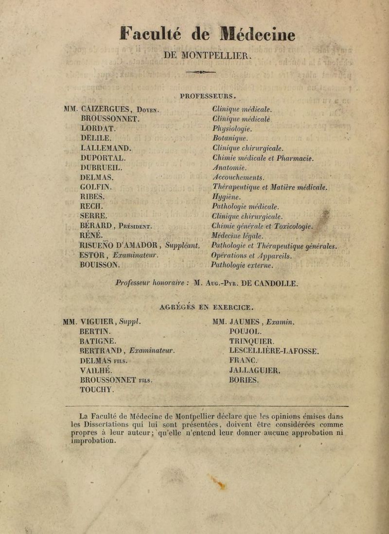 Faculté de Médecine DE MONTPELLIER. X PROFESSEURS. MM. CAIZERGUES, Doyen. BROUSSONNET. LORDAT. DELIEE. LALLEMAND. DüPORTAL. DÜBRUEIL. DELMAS. GOLFIN. RIRES. RECH. SERRE. BÉRARD, Président. RÉNÉ._ RISÜENO D’AMADOR, Suppléant. ESTOR, Examinateur. BOUISSON. Professeur honoraire : M MM. VIGUIER,Swp])L BERTIN. BATIGNE. BERTR.4ND, Examinateur. DELMAS FILS. VAILHÉ. BROUSSONNET fils. TOUCIIY. Clinique médicale. Clinique médicalè Physiologie. Botanique. Clinique chirurgicale. Chimie médicale et Pharmacie. Anatomie. Accouchements. Thérapeutique et Matière médicale. Hygiène. Pathologie médicale. Clinique chirurgicale. Chimie générale et Toxicologie. Médecine légale. Pathologie et Thérapeutique générales. Opérations et Appareils. Pathologie externe. Aug.-Pvr. DE CANDOLLE. EXERCICE. MM. JAUMES , Examin. POÜJOL. TRINQUIER. . LESCELLIÈRE-LAFOSSE. FRANC. JALLAGUIER. BORIES. AGRÉGÉS EN La Faculté de Médecine de Montpellier déclare que les opinions émises dans les Dissertations qui lui sont présentées, doivent être considérées comme propres à leur auteur ;'qu’elle n’entend leur donner aucune approbation ni improbation. >
