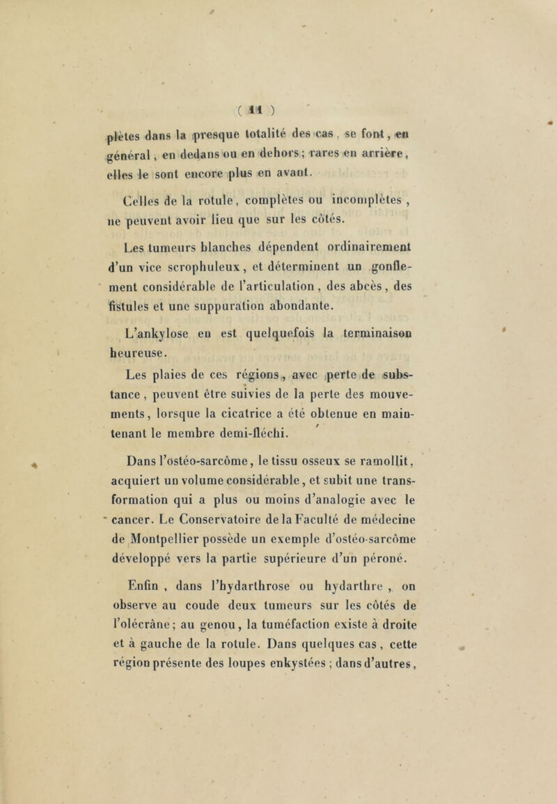 / ( il ) plètes dans la ipresque totalité des cas, se forvt, en général, en dedans ou en dehors ; rares en arrière, elles le sont encore plus en avant. Celles de la rotule, complètes ou incomplètes , ne peuvent avoir lieu que sur les cotés. Les tumeurs blanches dépendent ordinairement d’un vice scrophuleux, et déterminent un gonfle- ment considérable de l’articulation , des abcès, des fistules et une suppuration abondante. L’ankylose en est quelquefois la terminaison heureuse. Les plaies de ces régions,, avec jpertcide subs- tance, peuvent être suivies de la perte des mouve- ments, lorsque la cicatrice a été obtenue en main- tenant le membre demi-fléchi. Dans l’ostéo-sarcôme, le tissu osseux se ramollit, acquiert un volume considérable, et subit une trans- formation qui a plus ou moins d’analogie avec le ' cancer. Le Conservatoire de la Faculté de médecine de ^Montpellier possède un exemple d’ostéo-sarcôme développé vers la partie supérieure d’un péroné. Enfin , dans l’bydarthrose ou hydarthre , on observe au coude deux tumeurs sur les cotés de l’olécràne; au genou, la tuméfaction existe à droite et à gauche de la rotule. Dans quelques cas, cette région présente des loupes enkystées ; dans d’autres ,