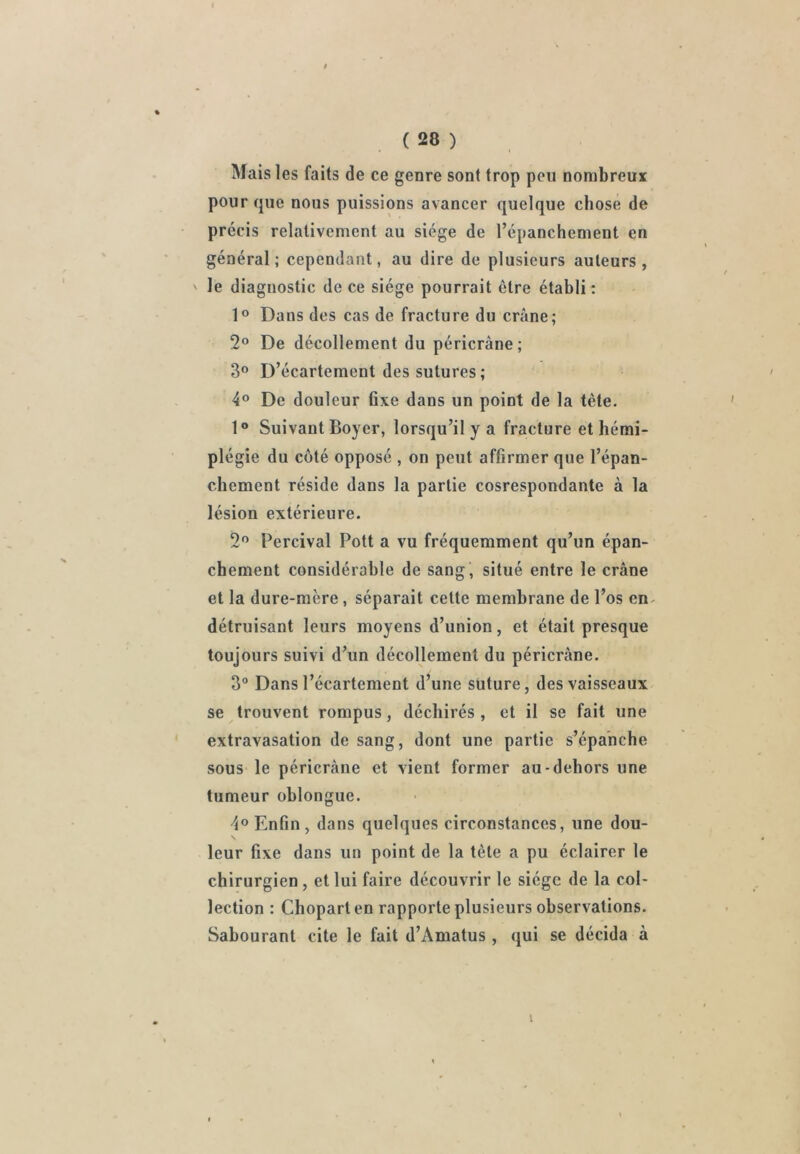 Mais les faits de ce genre sont trop peu nombreuï pour que nous puissions avancer quelque chose de précis relativement au siège de l’épanchement en général; cependant, au dire de plusieurs auteurs, ' le diagnostic de ce siège pourrait être établi: 1® Dans des cas de fracture du crâne; 2® De décollement du péricràne; 3° D’écartement des sutures; 4® De douleur fixe dans un point de la tète- 1® Suivant Boyer, lorsqu’il y a fracture et hémi- plégie du côté opposé , on peut affirmer que l’épan- chement réside dans la partie cosrespondante à la lésion extérieure. 2® Percival Pott a vu fréquemment qu’un épan- chement considérable de sang, situé entre le crâne et la dure-mère, séparait cette membrane de l’os en^ détruisant leurs moyens d’union, et était presque toujours suivi d’un décollement du péricràne. 3“ Dans l’écartement d’une suture, des vaisseaux, se trouvent rompus, déchirés , et il se fait une extravasation de sang, dont une partie s’épanche sous le péricràne et vient former au-dehors une tumeur ohlongue. 4® Enfin , dans quelques circonstances, une dou- leur fixe dans un point de la tête a pu éclairer le chirurgien , et lui faire découvrir le siège de la col- lection : Chopart en rapporte plusieurs observations. Sabourant cite le fait d’Amatus, qui se décida à