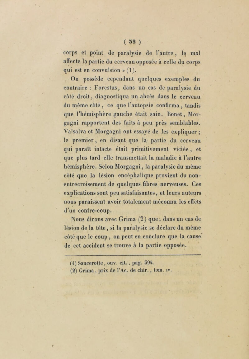 corps et point de paralysie de l’autre, I9 mal affecte la partie du cerveau opposée à celle du corps qui est en convulsion » (1). On possède cependant quelques exemples du contraire: Forestus, dans un cas de paralysie du côte droit, diagnostiqua un abcès dans le cerveau du même côté , ce que l’autopsie confirma, tandis que l’hémisphère gauche était sain. Bonet, Mor- gagni rapportent des faits à peu près semblables. Valsalva et Morgagni ont essayé de les expliquer ; le premier, en disant que la- partie du cerveau qui paraît intacte était primitivement viciée, et que plus tard elle transmettait la maladie à l’autre hémisphère. Selon,Morgagni, la paralysie du même côté que la lésion encéphalique provient du non- entrecroisement de quelques fibres nerveuses. Ces explications sont peu satisfaisantes, et leurs auteurs nous paraissent avoir totalement méconnu les effets d’un contre-coup. Nous dirons avec Grima (2) que', dans un cas de lésion de la tête, si la paralysie se déclare du même côté que le coup , on peut en conclure que la cause de cet accident se trouve à la partie opposée. (1) Saucerotte, ouv. cit., pag. 39i. (2) Grima, prix de l’Ac. de chir,, tom. iv.