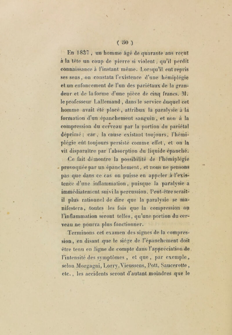 ( ao ) En 1837 , un homme âgé de quarante ans reçut à la tète un coup de pierre si violent, qu’il perdit connaissance cl l’instant même. Lorsqu’il entrepris ses sens, on constata l’existence d’une hémiplégie et un enfoncement de l’un des pariétaux de la gran- deur et de la forme d’une pièce de cinq francs. M. » le professeur Lallemand , dans le service duquel cet homme avait été placé, attribua là paralysie à la formation d’un épanchement sanguin , et non à la compression du cerveau par la portion du pariétal déprimé; car, la cause existant toujours, l’hémi- plégie eût toujours persisté comme effet, et on la vit disparaître par l’absorption du liquide épanché. Ce fait démontre la possibilité de l’hémiplégie - provoquée par un épanchement, et nous ne pensons pas que dans ce cas on puisse en appeler à l’exis- tence d’une inflammation, puisque la paralysie a immédiatement suivi la percussion. Peut-être serait- il plus rationnel de dire que la paralysie se ma- nifestera, toutes les fois que la compression ou l’inflammation seront telles, qu’une portion du cer- veau ne pourra plus fonctionner. Terminons cet examen des signes de la compres- sion, en disant que le siège de l’épanchement doit être tenu en ligne de compte dans l’appréciation de, l’intensité des symptômes , et que , par exemple , selon Morgagni, Lorry,Vieussens, Pott, Saucerotte, etc., les accidents seront d’autant moindres que le