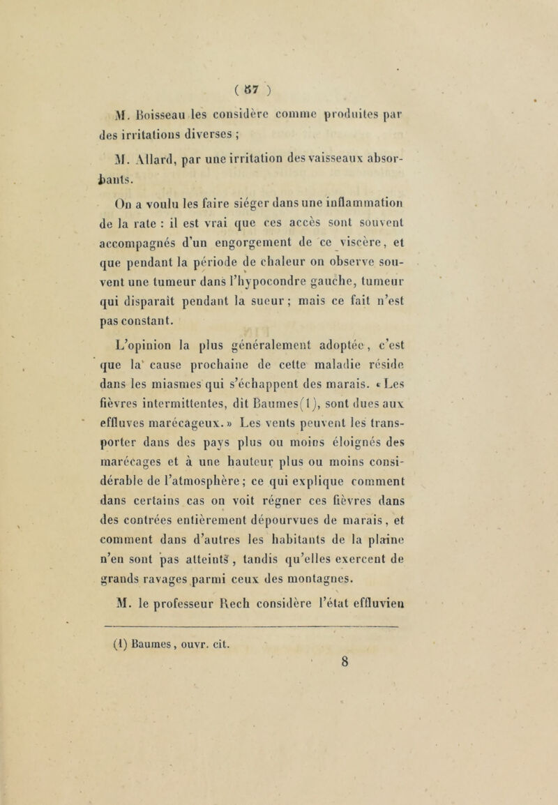 ( 87 ) M. Boisseau les considère comme produites par des irritations diverses ; M. Allard, par une irritation des vaisseaux absor- bauls. On a voulu les faire siéger dans une inflammation de la rate : il est vrai que ces accès sont souvent accompagnés d’un engorgement de ce viscère, et que pendant la période de chaleur on observe sou- vent une tumeur dans l’bypocondre gauche, tumeur qui disparait pendant la sueur ; mais ce fait n’est pas constant. L’opinion la plus généralement adoptée, c’est que la' cause prochaine de cette maladie réside dans les miasmes qui s’échappent des marais. *> Les fièvres intermittentes, dit Baumes(l), sont dues aux effluves marécageux. » Les vents peuvent les trans- porter dans des pays plus ou moins éloignés des marécages et à une hauteur plus ou moins consi- dérahie de l’atmosphère; ce qui explique comment dans certains cas on voit régner ces fièvres dans des contrées entièrement dépourvues de marais, et comment dans d’autres les habitants de la plaine n’en sont pas atteintâ^, tandis qu’elles exercent de grands ravages parmi ceux des montagnes. \ M. le professeur l\ech considère l’état effluvieu (1) Baumes, ouvr. cit. 8