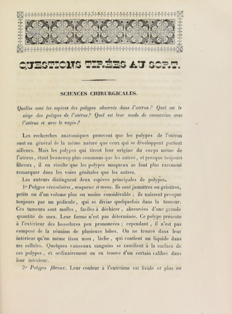 SCIEIVCES CHIRURGICALES. Quelles sont les espèces des polypes observés dans Vulérus P Quel est le siège des polypes de Vulérus P Quel est leur mode de connexion avec Vulérus et avec le vagin P Les recherches anatomiques prouvent que les polypes de l’utérus sont en général de la même nature que ceux qui se développent partout ailleurs. ]\lais les polypes qui tirent leur origine du corps même de l’utérus, étant beaucoup plus communs que les autres , et presque toujours fibreux , il en résulte'que les polypes muqueux se font plus rarement remarquer dans les voies génitales que les autres. Les auteurs distinguent deux espèces principales de polypes. Polypes vésiculaires J muqueux et mous. Ils sont jaunâtres ou grisâtres, petits ou d’un volume plus ou moins considérable ; ils naissent presque toujours par un pédicule, qui se divise quelquefois dans la tumeur. Ces tumeurs sont molles , faciles à déchirer , abreuvées d’une grande quantité de sucs. Leur forme n’est pas déterminée. Ce polype présente à l’extérieur des bosselures peu prononcées ; cependant , il n’est pas composé de la réunion de plusieurs lobes. On ne trouve dans leur intérieur qu’un même tissu mou , lâche , qui contient un liquide dans ses cellules. Quelques vaisseaux sanguins se ramifient à la surface de ces polypes , et ordinairement on en trouve d’un certain calibre dans leur intérieur. 2® Polyjres fibreux. Leur couleur ù l’extérieur est livide et plus ou