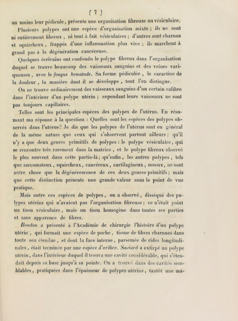 au moÎDS leur pédicule, présente une organisation fibreuse ou vésiculaire. Plusieurs polypes ont une espèce d’organisation mixte ; ils ne sont ni entièrement fibreux , ni tout à fait ve'siculaires ; d’autres sont charnus et squirrheux , frappés d’une inflammation plus vive ; ils marchent à grand pas à la degeneration cancéreuse. Quelques écrivains ont confondu le polype fibreux dans l’organisation duquel se trouve beaucoup des vaisseaux sanguins et des veines vari- queuses , avec le fongus hematode. Sa forme pédiculée , le caractère de la douleur , la manière dont il se développe , tout l’en distingue. On ne trouve ordinairement des vaisseaux sanguins d^un certain calibre dans l’intérieur d’un polype utérin ; cependant leurs vaisseaux ne sont pas toujours capillaires. Telles sont les principales espèces des polypes de l’utérus. En résu- mant ma réponse à la question : Quelles sont les espèces des polypes ob- servés dans l’utérus? de dis que les polypes de l’utérus sont en général de la même nature que ceux (jui s’observent partout ailleurs ; qu’il n’y a que deux genres primitifs de polypes : le polype vésiculaire, qui se rencontre très rarement dans la matrice , et le polype fibreux observé le plus souvent dans cette partie-là ; qu’enfin, les autres polypes , tels que sarcomateux, squirrheux, cancéreux, cartilagineux, osseux, ne sont autre chose que la dégénérescence de ces deux genres primitifs ; mais que cette distinction présente une grande valeur sous le point de vue pratique. Mais outre ces espèces de polypes, on a observé, disséqué des po- lypes utérins qui n’avaient pas l’organisation fibreuse ; ce n’était point un tissu vésiculaire , mais un tissu homogène dans toutes ses parties et sans apparence de libres. Boudon a présenté à l’Académie de chirurgie l’histoire d’un polype utérin , qui formait une espèce de poche , tissue de libres charnues dans toute son étendue , et dont la face interne, parsemée de rides longitudi- nales , était terminée par une espèce d’orifice. Saoiard a extirpé un polype utérin, dans l’intérieur duquel il trouva une cavité considérable, qui s’éten- dait depuis sa base jusqu’à sa pointe. On a trouvé dans des cavités sem- blables , pratiquées dans l’épaisseur de polypes utérins, tantôt une ma-