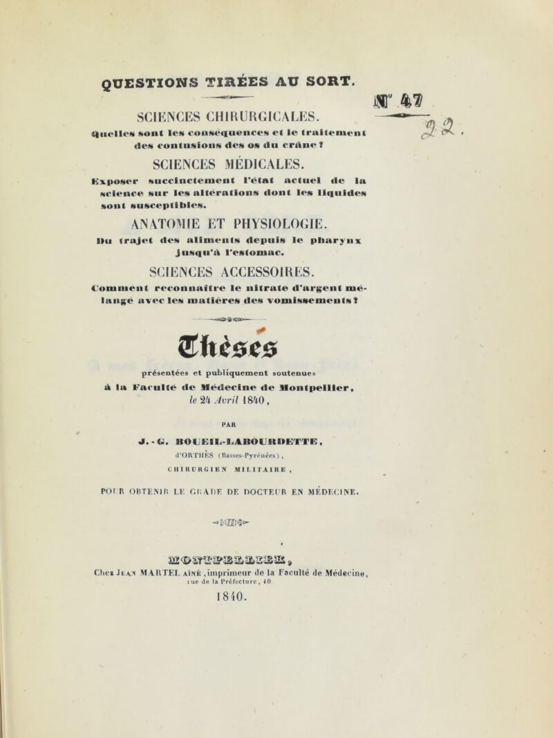 QUESTIONS TIEÉES AU SORT. SCIENCES CHIRURGICALES. iftiirllr» sont le» conséquences et le traitement ries contusions «les os «lu crânef SCIENCES MÉDICALES. Kvposer succinctement l'état actuel «le la science sur les altérations dont les li«iui«le» sont susceptibles. ANATOMIE ET PHYSIOLOGIE. Ilu <rajet ries alim«*nts depuis le pharynx jusqu'à l'estomac. SCIENCES ACCESSOIRES. Comment reconnaître le nitrate «l'argent mé- lange avec les matières «les vomissements! CT II CGC 6 présentées et publiquement soutenues ri la Faculté rie Médecim» «le Montpellier, le 24 Avril 1840 , PAR J. - Ci. ItOLEIL-UJlOUKUKTTR , d’ORTHKS (Basses-Pyrénées), CHIRURGIEN MILITAIRE, PO I R OBTENIR LE CI’. ADF. DF. DOCTEl'R EN MEDECINE. -«MM»- jB<B>s&œîp»&ass»a& » Cite* Ji:ax MARTEL aîné ,imprimeur de la Facullé de Médecine, iue de la Préfecture, 10 1840.