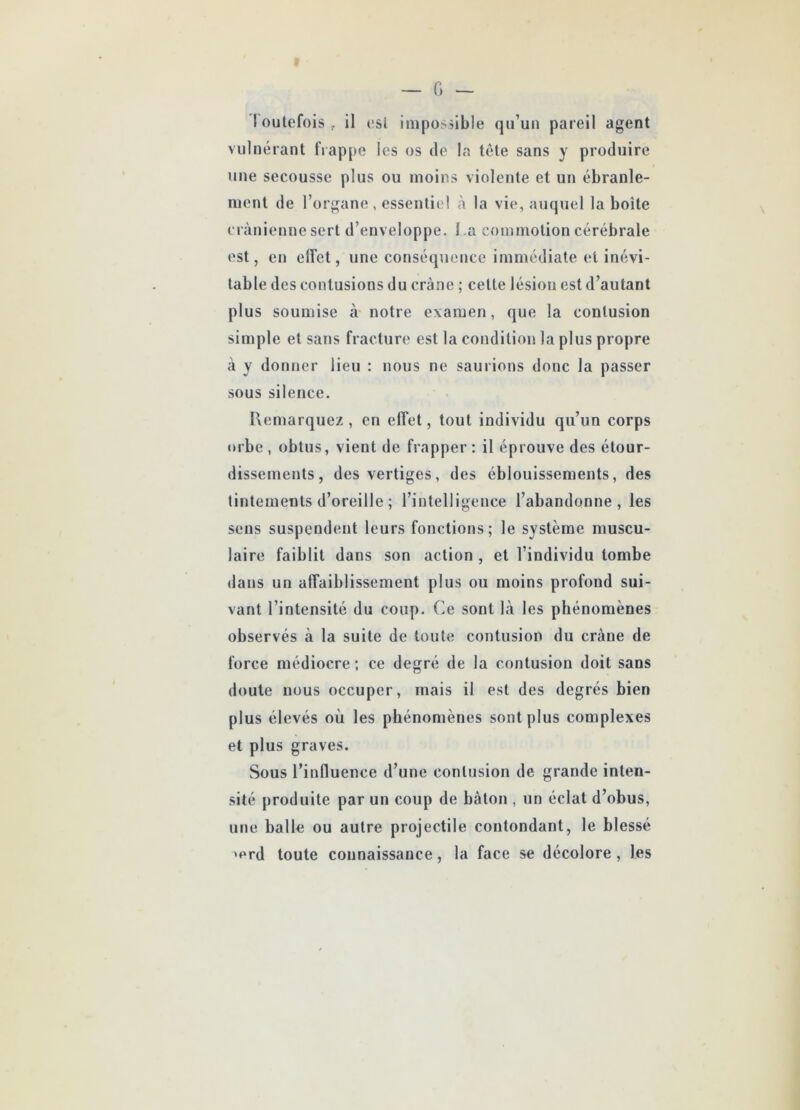 t outefois f il est impossible qu’un pareil agent vulnérant frappe les os de la tète sans y produire une secousse plus ou moins violente et un ébranle- ment de l’organe , essentiel à la vie, auquel la boite crânienne sert d’enveloppe. I a commotion cérébrale est, en effet, une conséquence immédiate et inévi- table des contusions du crâne ; cette lésion est d’autant plus soumise à notre examen, que la contusion simple et sans fracture est la condition la plus propre à y donner lieu : nous ne saurions donc la passer sous silence. Remarquez , en clTet, tout individu qu’un corps orbe , obtus, vient de frapper: il éprouve des étour- dissements, des vertiges, des éblouissements, des tintements d’oreille ; l’intelligence l’abandonne, les sens suspendent leurs fonctions; le système muscu- laire faiblit dans son action , et l’individu tombe dans un affaiblissement plus ou moins profond sui- vant l’intensité du coup. Ce sont là les phénomènes observés à la suite de toute contusion du crâne de force médiocre ; ce degré de la contusion doit sans doute nous occuper, mais il est des degrés bien plus élevés où les phénomènes sont plus complexes et plus graves. Sous l’influence d’une contusion de grande inten- sité produite par un coup de bâton , un éclat d’obus, une balle ou autre projectile contondant, le blessé >prd toute connaissance, la face se décolore , les