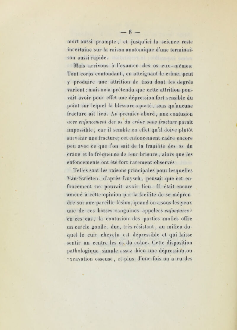 mort aussi prompte , et jusqu’ici la science reste incertaine sur la raison anatomique d’une terminai- son aussi rapide. Mais arrivons à l’examen des os eux - mêmes. Tout corps contondant, en atteignant le crâne, peut y produire une attrition de tissu dont les degrés varient; maison a prétendu que cette attrition pou- vait avoir pour effet une dépression fort sensible du point sur lequel la blessure a porté . sans qu’aucune fracture ait lieu. Au premier abord, une contusion acec enfoncement des os du crâne sans fracture parait impossible, car il semble en effet qu’il doive plutôt survenir une fracture; cet enfoncement cadre encore peu avec ce que l’on sait de la fragilité des os du crâne et la fréquence de leur brisure, alors que les enfoncements ont été fort rarement observés d’elles sont les raisons principales pour lesquelles Yan-Swieten, d’après Ruysch, pensait que cet en- foncement ne pouvait avoir lieu. 11 était encore amené à celte opinion par la facilité de se mépren- dre sur une pareille lésion, quand on a sous les yeux une de ces bosses sanguines appelées enfonçures : en ces cas, la contusion des parties molles offre un cercle gonflé, dur, très-résistant, au milieu du- quel le cuir chevelu est dépressible et qui laisse sentir au centre les os du crâne. Cette disposition pathologique simule assez bien une dépression ou xcavation osseuse, et plus d’une fois on a vu des