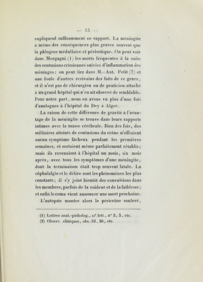 expliquent suffisamment ce rapport. La méningite a même des conséquences plus graves souvent que la phlogose médullaire et périostique. On peut voir dans Morgagni (1) les morts fréquentes à la suite des contusions crâniennes suivies d’inflammation des méninges; on peut lire dans M.-Ant. Petit (2) et une foule d’autres écrivains des faits de ce genre, et il n’est pas de chirurgien ou de praticien attaché à un grand hôpital qui n’en ait observé de semblable. Pour notre part, nous en avons vu plus d’une fois d’analogues à l’hôpital du Dey à Alger. La raison de celte différence de gravité à l’avan- tage de la méningite se trouve dans leurs rapports intimes avec la masse cérébrale. Bien des fois, des militaires atteints de contusions du crâne n’offraient aucun symptôme fâcheux pendant les premières semaines, et sortaient même parfaitement rétablis; mais ils revenaient à l’hôpital un mois, six mois après, avec tous les symptômes d’une méningite, dont la terminaison était trop souvent fatale. La céphalalgie et le délire sont les phénomènes les plus constants; il s’y joint bientôt des convulsions dans les membres, parfois de la roideur et de la faiblesse ; et enfin le coma vient annoncer une mort prochaine. L’autopsie montre alors le péricràne soulevé, (1) Lettres anat.-patliolog., ue lett., n° 2,5, etc. (2) Observ. cliniques, obs. 52, 58, etc.