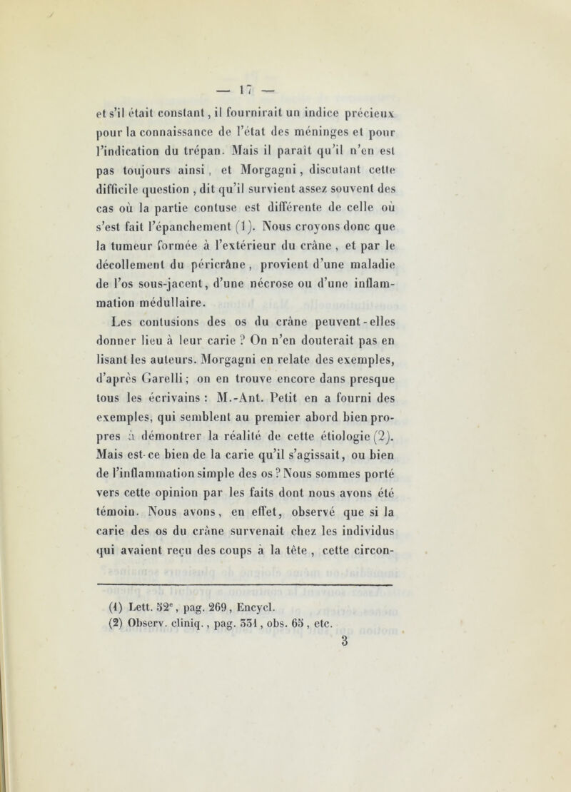 pour la connaissance de l’état des méninges et pour l’indication du trépan. Mais il parait qu’il n’cn est pas toujours ainsi , et Morgagni, discutant cette difficile question , dit qu’il survient assez souvent des cas où la partie contuse est différente de celle où s’est fait l’épanchement (1). Nous croyons donc que la tumeur formée à l’extérieur du crâne , et par le décollement du péricrâne, provient d’une maladie de l’os sous-jacent, d’une nécrose ou d’une inflam- mation médullaire. Les contusions des os du crâne peuvent-elles donner lieu à leur carie ? On n’en douterait pas en lisant les auteurs. Morgagni en relate des exemples, d’après Garelli; on en trouve encore dans presque tous les écrivains : M.-Ant. Petit en a fourni des exemples, qui semblent au premier abord bien pro- pres à démontrer la réalité de cette étiologie (2j. Mais est ce bien de la carie qu’il s’agissait, ou bien de l’inflammation simple des os? Nous sommes porté vers cette opinion par les faits dont nous avons été témoin. Nous avons, en effet, observé que si la carie des os du crâne survenait chez les individus qui avaient reçu des coups à la tète , cette circon- (4) Lett. 52e, pag. 269, Encycl. (2) Observ. cliniq., pag. 551, obs. 65 , etc. 3