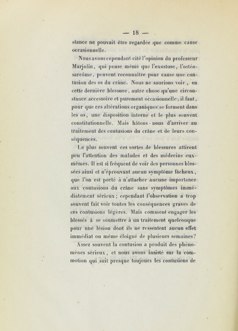 stance ne pouvait être regardée que comme cause occasionnelle. Nous avons cependant cité l’opinion du professeur Marjolin, qui pense même que l’exostose, l’ostéo- sarcome, peuvent reconnaître pour cause une con- tusion des os du crâne. Nous ne saurions voir , en cette dernière blessure, autre chose qu’une circon- stance accessoire et purement occasionnelle, il faut, pour que ces altérations organiques se forment dans les os, une disposition interne et le plus souvent constitutionnelle. Mais hâtons-nous d’arriver au traitement des contusions du crâne et de leurs con- séquences. Le plus souvent ces sortes de blessures attirent peu l’attention des malades et des médecins eux- mêmes. 11 est si fréquent de voir des personnes bles- sées ainsi et n’éprouvant aucun symptôme fâcheux, que l’on est porté à n’attacher aucune importance aux contusions du crâne sans symptômes immé- diatement sérieux ; cependant l’observation a trop souvent fait voir toutes les conséquences graves de ces contusions légères. Mais comment engager les blessés à se soumettre à un traitement quelconque pour une lésion dont ils ne ressentent aucun effet immédiat ou même éloigné de plusieurs semaines? Assez souvent la contusion a produit des phéno- mènes sérieux, et nous avons insisté sur la com- motion qui suit presque toujours les contusions de