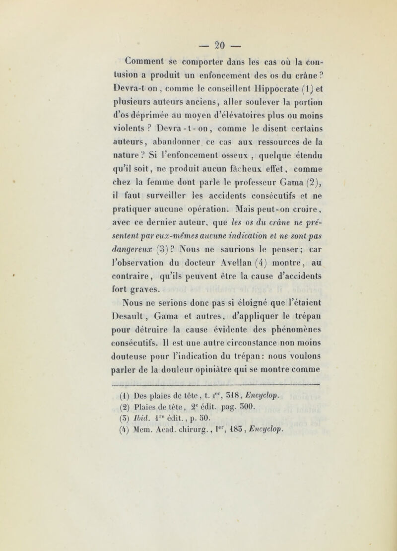 Comment se comporter dans les cas où la Con- tusion a produit un enfoncement des os du crâne? Devra-t-on , comme le conseillent Hippocrate (IJ et plusieurs auteurs anciens, aller soulever la portion d’os déprimée au moyen d’élévatoires plus ou moins violents ? Devra-t-on, comme le disent certains auteurs, abandonner ce cas aux ressources de la nature? Si l’enfoncement osseux, quelque étendu qu’il soit, ne produit aucun fâcheux effet, comme chez la femme dont parle le professeur Gama (2), il faut surveiller les accidents consécutifs et ne pratiquer aucune opération. Mais peut-on croire , avec ce dernier auteur, que les os du crâne ne pré- sentent par eux-mêmes aucune indication et ne sont pas dangereux (3) ? Nous ne saurions le penser; car l’observation du docteur Avellan (4) montre, au contraire, qu’ils peuvent être la cause d’accidents fort graves. Nous ne serions donc pas si éloigné que l’étaient Desault, Gama et autres, d’appliquer le trépan pour détruire la cause évidente des phénomènes consécutifs. Il est une autre circonstance non moins douteuse pour l’indication du trépan: nous voulons parler de la douleur opiniâtre qui se montre comme (t) Des plaies de tête, t. ier, 518, Encyclop. (2) Plaies de tête, 2e édit. pag. 500. (5) Ibid. lre édit., p. 50. (â) Mem. Acad, chirurg., Ier, 185, Encyclop.