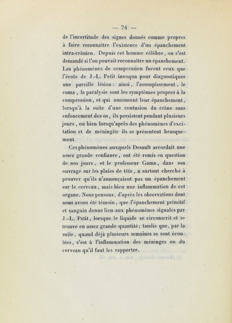 de l’incertitude des signes donnés comme propres à faire reconnaître l’existence d’un épanchement intra-crânien. Depuis cet homme célèbre , on s’est demandé si l’on pouvait reconnaître un épanchement. Les phénomènes de compression furent ceux que l’école de J.-L. Petit invoqua pour diagnostiquer une pareille lésion : ainsi, l’assoupissement, le , 1 coma , la paralysie sont les symptômes propres à la compression, et qui annoncent leur épanchement, lorsqu’à la suite d’une contusion du crâne sans enfoncement des os, ils persistent pendant plusieurs jours , ou bien lorsqu’après des phénomènes d’exci- tation et de méningite ils se présentent brusque- ment. Ces phénomènes auxquels Desault accordait une assez grande confiance, ont été remis en question de nos jours , et le professeur Gama, dans son ouvrage sur les plaies de tête, a surtout cherché à prouver qu’ils n’annonçaient pas un épanchement sur le cerveau , mais bien une inflammation de cet organe. Nous pensons , d’après les observations dont nous avons été témoin , que l’épanchement primitif et sanguin donne lieu aux phénomènes signalés par J.-L, Petit, lorsque le liquide se circonscrit et se trouve en assez grande quantité; tandis que, par la suite, quand déjà plusieurs semaines se sont écou- lées, c’est à l’inflammation des méninges ou du cerveau qu’il faut les rapporter.