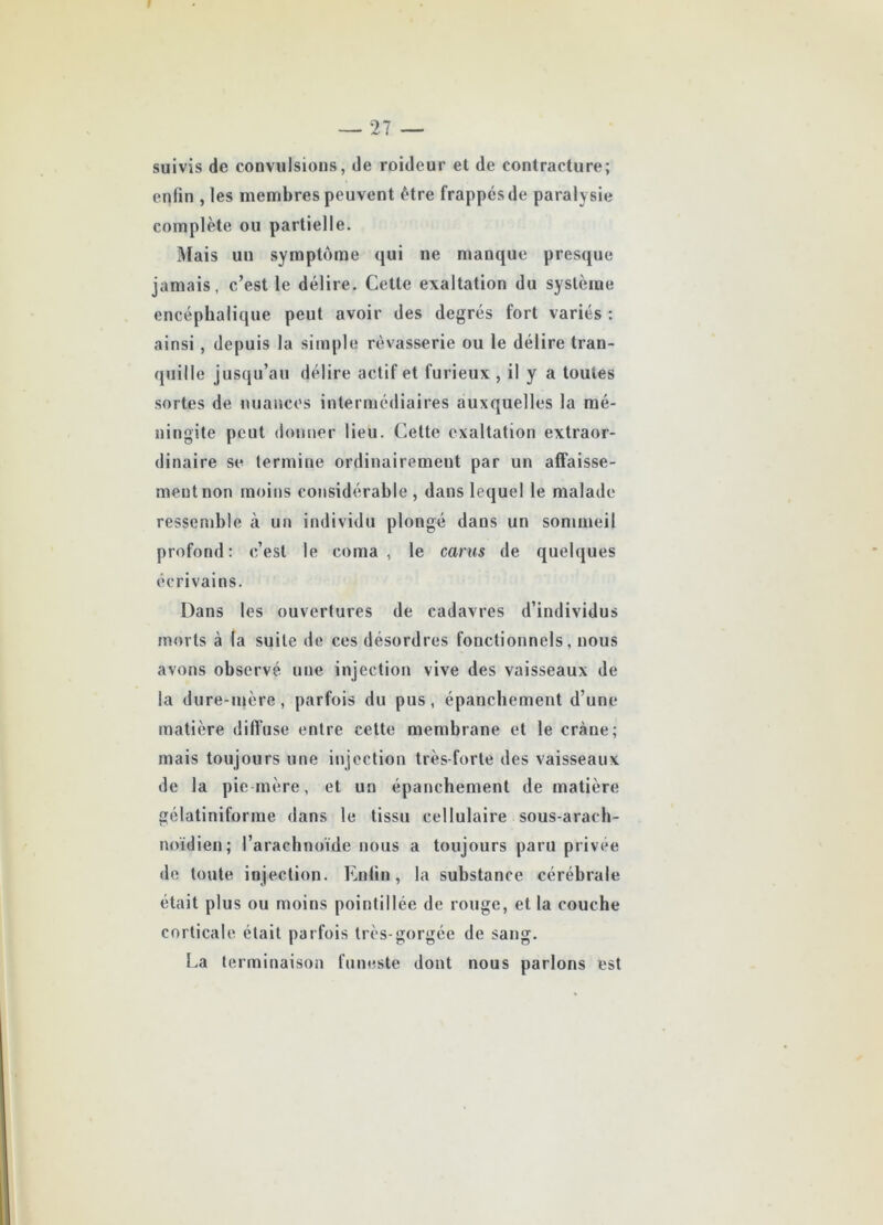 suivis de convulsions, de roidcur et de contracture; enfin , les membres peuvent être frappés de paralysie complète ou partielle. Mais un symptôme qui ne manque presque jamais, c’est le délire. Cette exaltation du système encéphalique peut avoir des degrés fort variés : ainsi, depuis la simple rêvasserie ou le délire tran- quille jusqu’au délire actif et furieux , il y a toutes sortes de nuances intermédiaires auxquelles la mé- ningite peut donner lieu. Cette exaltation extraor- dinaire se termine ordinairement par un affaisse- ment non moins considérable , dans lequel le malade ressemble à un individu plongé dans un sommeil profond: c’est le coma, le carus de quelques écrivains. Dans les ouvertures de cadavres d’individus morts à (a suite de ces désordres fonctionnels, nous avons observé une injection vive des vaisseaux de la dure-mère, parfois du pus, épanchement d’une matière diffuse entre cette membrane et le crâne; mais toujours une injection très-forte des vaisseaux de la pie mère, et un épanchement de matière gélatiniforme dans le tissu cellulaire sous-arach- noïdien; l’arachnoïde nous a toujours paru privée de toute injection. Enfin, la substance cérébrale était plus ou moins pointillée de rouge, et la couche corticale était parfois très-gorgée de sang. La terminaison funeste dont nous parlons est