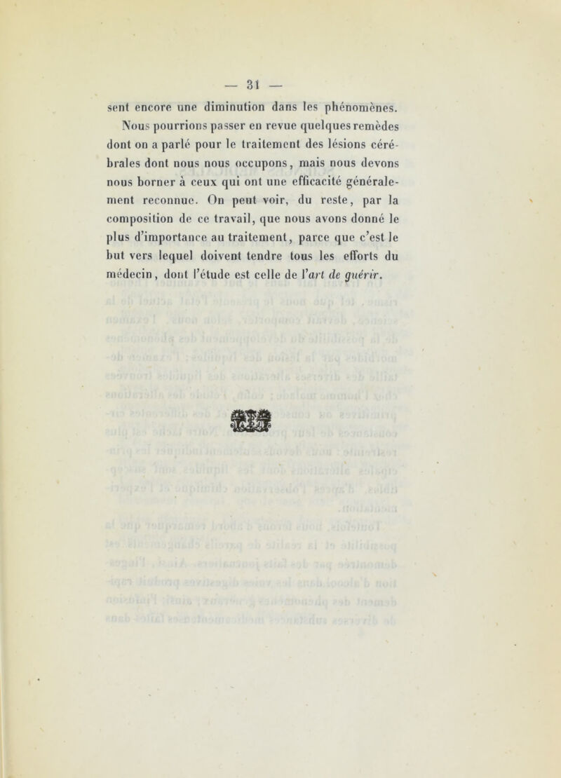 sent encore une diminution dans les phénomènes. Nous pourrions passer en revue quelques remèdes dont on a parlé pour le traitement des lésions céré- brales dont nous nous occupons, mais nous devons nous borner à ceux qui ont une efficacité générale- ment reconnue. On peut voir, du reste, par la composition de ce travail, que nous avons donné le plus d’importance au traitement, parce que c’est le but vers lequel doivent tendre tous les efforts du médecin, dont l’étude est celle de l’art de guérir.