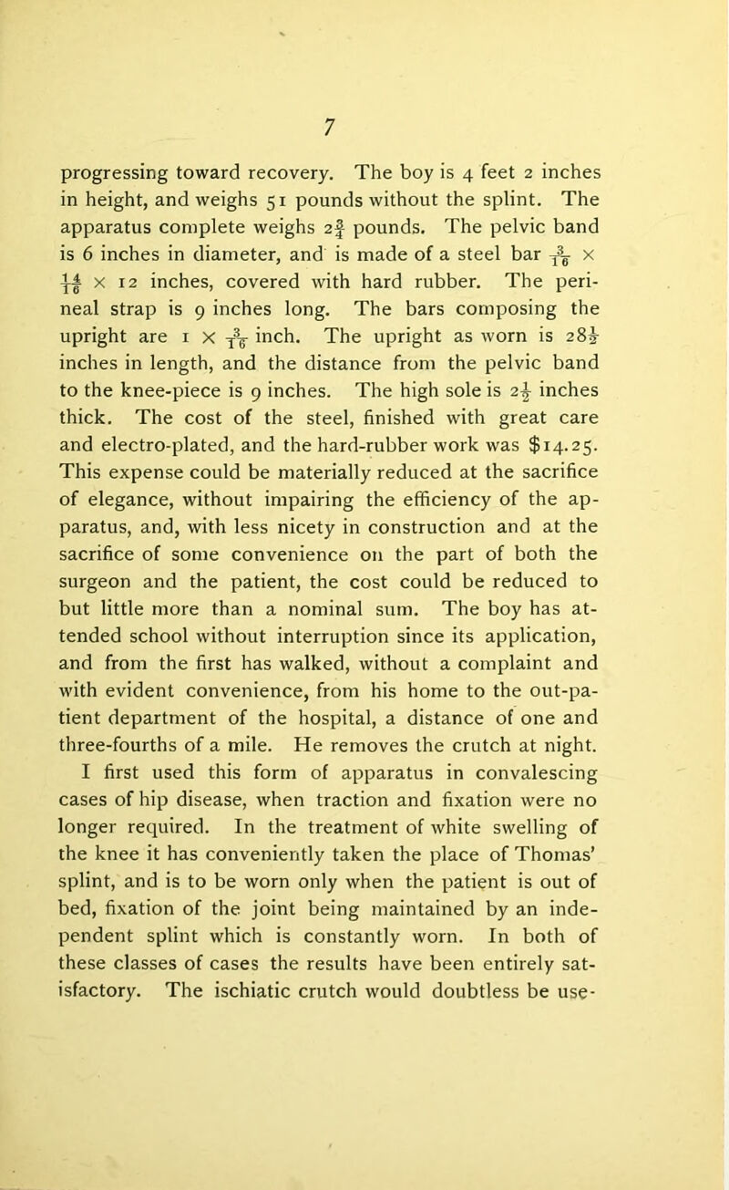 progressing toward recovery. The boy is 4 feet 2 inches in height, and weighs 51 pounds without the splint. The apparatus complete weighs af pounds. The pelvic band is 6 inches in diameter, and is made of a steel bar x II X 12 inches, covered with hard rubber. The peri- neal strap is 9 inches long. The bars composing the upright are ^ ^ tV inch. The upright as worn is 28J inches in length, and the distance from the pelvic band to the knee-piece is 9 inches. The high sole is 2| inches thick. The cost of the steel, finished with great care and electro-plated, and the hard-rubber work was $14.25. This expense could be materially reduced at the sacrifice of elegance, without impairing the efficiency of the ap- paratus, and, with less nicety in construction and at the sacrifice of some convenience on the part of both the surgeon and the patient, the cost could be reduced to but little more than a nominal sum. The boy has at- tended school without interruption since its application, and from the first has walked, without a complaint and with evident convenience, from his home to the out-pa- tient department of the hospital, a distance of one and three-fourths of a mile. He removes the crutch at night. I first used this form of apparatus in convalescing cases of hip disease, when traction and fixation were no longer required. In the treatment of white swelling of the knee it has conveniently taken the place of Thomas’ splint, and is to be worn only when the patient is out of bed, fixation of the joint being maintained by an inde- pendent splint which is constantly worn. In both of these classes of cases the results have been entirely sat- isfactory. The ischiatic crutch would doubtless be use-
