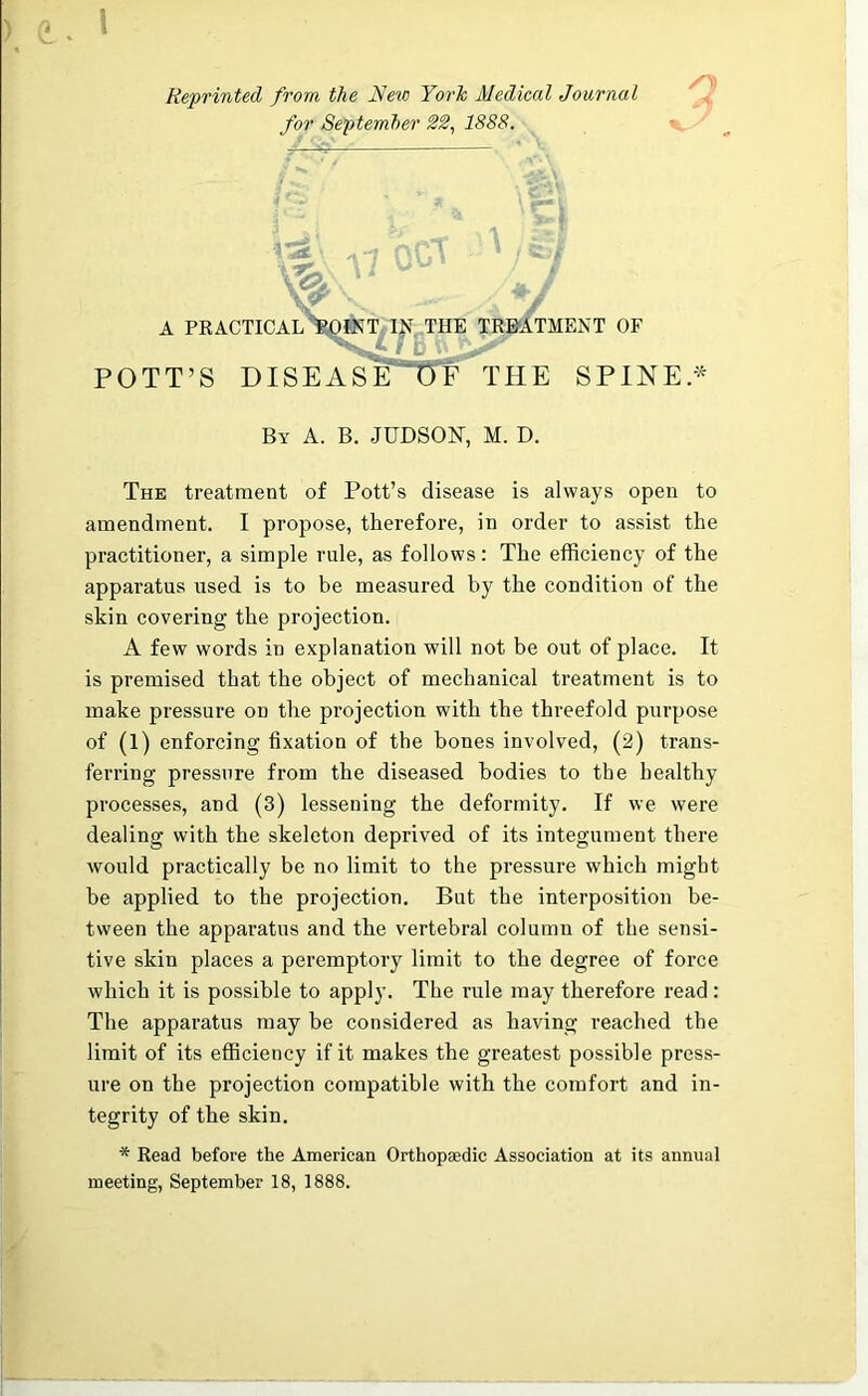 Reprinted from the New York Medical Journal for September 22, 1888. /O) iSi pjff\ X /C.-/ %  V A PRACTICAL ROINT IJf THE TREATMENT OF POTT’S J) I SE A SE*~0 f THE SPINEL By A. B. JUDSOH, M. D. The treatment of Pott’s disease is always open to amendment. I propose, therefore, in order to assist the practitioner, a simple rule, as follows: The efficiency of the apparatus used is to be measured by the condition of the skin covering the projection. A few words in explanation will not be out of place. It is premised that the object of mechanical treatment is to make pressure on the projection with the threefold purpose of (1) enforcing fixation of the boues involved, (2) trans- ferring pressure from the diseased bodies to the healthy processes, and (3) lessening the deformity. If we were dealing with the skeleton deprived of its integument there would practically be no limit to the pressure which might be applied to the projection. But the interposition be- tween the apparatus and the vertebral column of the sensi- tive skin places a peremptory limit to the degree of force which it is possible to apply. The rule may therefore read : The apparatus may be considered as having reached the limit of its efficiency if it makes the greatest possible press- ure on the projection compatible with the comfort and in- tegrity of the skin. * Read before the American Orthopaedic Association at its annual meeting, September 18, 1888.