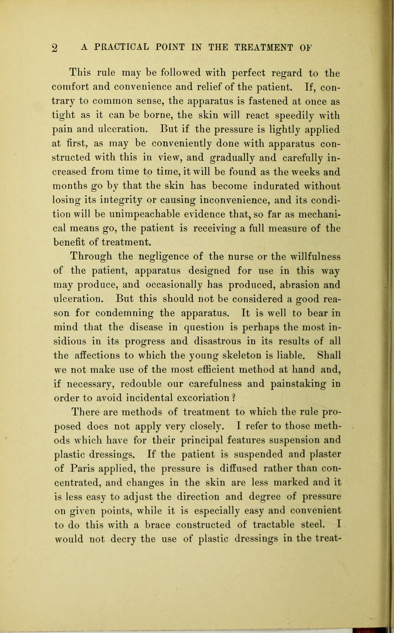 This rule may be followed with perfect regard to the comfort and convenience and relief of the patient. If, con- trary to common sense, the apparatus is fastened at once as tight as it can be borne, the skin will react speedily with pain and ulceration. But if the pressure is lightly applied at first, as may be conveniently done with apparatus con- structed with this in view, and gradually and carefully in- creased from time to time, it will be found as the weeks and months go by that the skin has become indurated without losing its integrity or causing inconvenience, and its condi- tion will be unimpeachable evidence that, so far as mechani- cal means go, the patient is receiving a full measure of the benefit of treatment. Through the negligence of the nurse or the willfulness of the patient, apparatus designed for use in this way may produce, and occasionally has produced, abrasion and ulceration. But this should not be considered a good rea- son for condemning the apparatus. It is well to bear in mind that the disease in question is perhaps the most in- sidious in its progress and disastrous in its results of all the affections to which the young skeleton is liable. Shall we not make use of the most efficient method at hand and, if necessary, redouble our carefulness and painstaking in order to avoid incidental excoriation ? There are methods of treatment to which the rule pro- posed does not apply very closely. I refer to those meth- ods which have for their principal features suspension and plastic dressings. If the patient is suspended and plaster of Paris applied, the pressure is diffused rather than con- centrated, and changes in the skin are less marked and it is less easy to adjust the direction and degree of pressure on given points, while it is especially easy and convenient to do this with a brace constructed of tractable steel. I would not decry the use of plastic dressings in the treat-