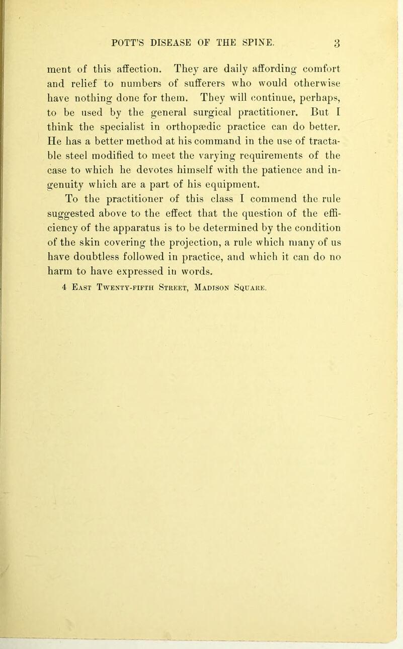 ment of this affection. They are daily affording comfort and relief to numbers of sufferers who would otherwise have nothing done for them. They will continue, perhaps, to be used by the general surgical practitioner. But I think the specialist in orthopredic practice can do better. He has a better method at his command in the use of tracta- ble steel modified to meet the varying requirements of the case to which he devotes himself with the patience and in- genuity which are a part of his equipment. To the practitioner of this class I commend the rule suggested above to the effect that the question of the effi- ciency of the apparatus is to be determined by the condition of the skin covering the projection, a rule which many of us have doubtless followed in practice, and which it can do no harm to have expressed in words. 4 East Twenty-fifth Street, Madison Square.