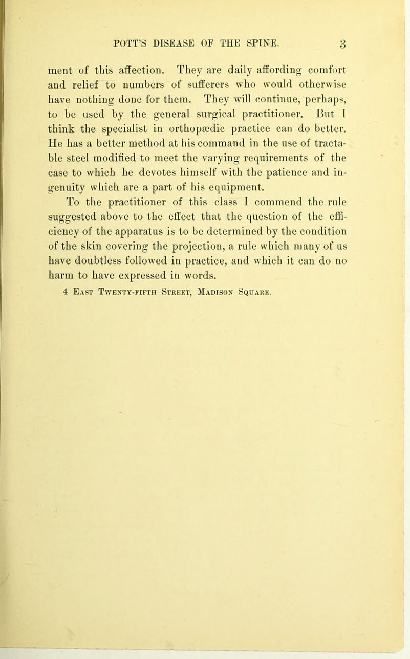 ment of this affection. They are daily affording comfort and relief to numbers of sufferers who would otherwise have nothing done for them. They will continue, perhaps, to be used by the general surgical practitioner. But I think the specialist in orthopredic practice can do better. He has a better method at his command in the use of tracta- ble steel modified to meet the varying requirements of the case to which he devotes himself with the patience and in- genuity which are a part of his equipment. To the practitioner of this class I commend the rule suggested above to the effect that the question of the effi- ciency of the apparatus is to be determined by the condition of the skin covering the projection, a rule which many of us have doubtless followed in practice, and which it can do no harm to have expressed in words. 4 East Twenty-fifth Street, Madison Square.