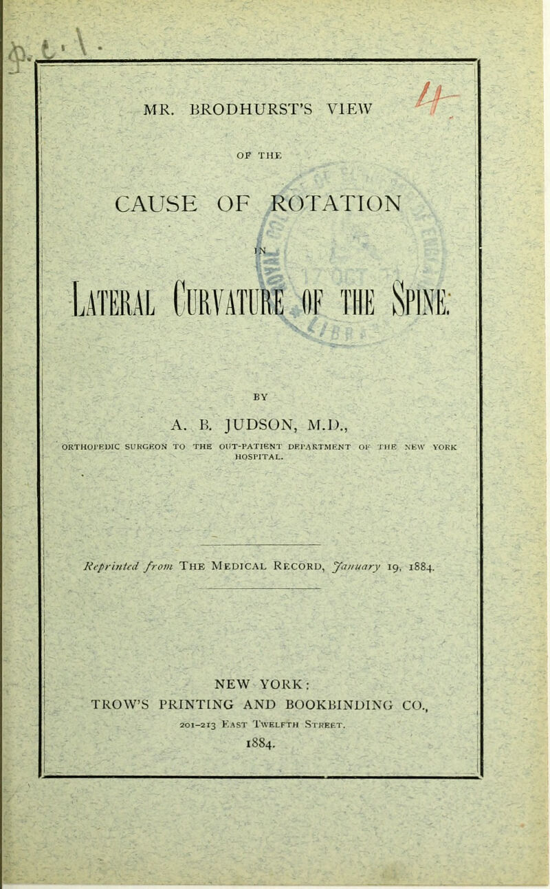 * • - MR. BRODHURST’S VIEW CAUSE OF ROTATION IN Lateral Curvature of the Spine; A. K. JUDSON, M.D., ORTHOPEDIC SURGEON TO THE OUT-PATIENT DEPARTMENT OF THE NEW YORK HOSPITAL. Reprinted from The Medical Record, January 19, 1884. NEW YORK: TROW’S PRINTING AND BOOKBINDING CO., 201-213 Fast Twelfth Street. 1884.