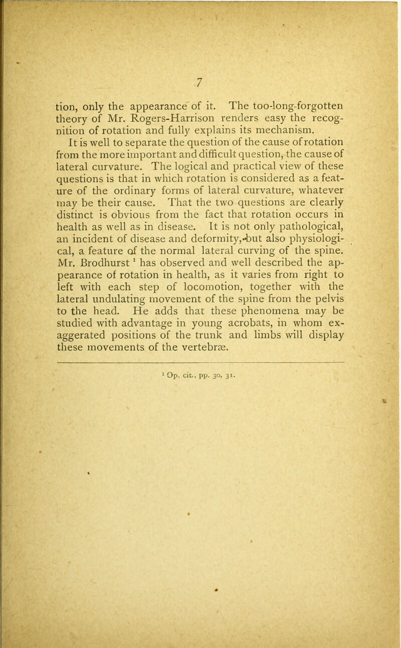 tion, only the appearance of it. The too-long-forgotten theory of Mr. Rogers-Harrison renders easy the recog- nition of rotation and fully explains its mechanism. It is well to separate the question of the cause of rotation from the more important and difficult question, the cause of lateral curvature. The logical and practical view of these questions is that in which rotation is considered as a feat- ure of the ordinary forms of lateral curvature, whatever may be their cause. That the two questions are clearly distinct is obvious from the fact that rotation occurs in health as well as in disease. It is not only pathological, an incident of disease and deformity,-but also physiologi- cal, a feature of the normal lateral curving of the spine. Mr. Brodhurst 1 has observed and well described the ap- pearance of rotation in health, as it varies from right to left with each step of locomotion, together with the lateral undulating movement of the spine from the pelvis to the head. He adds that these phenomena may be studied with advantage in young acrobats, in whom ex- aggerated positions of the trunk and limbs will display these movements of the vertebrae. * Op. cit., pp. 30, 31.