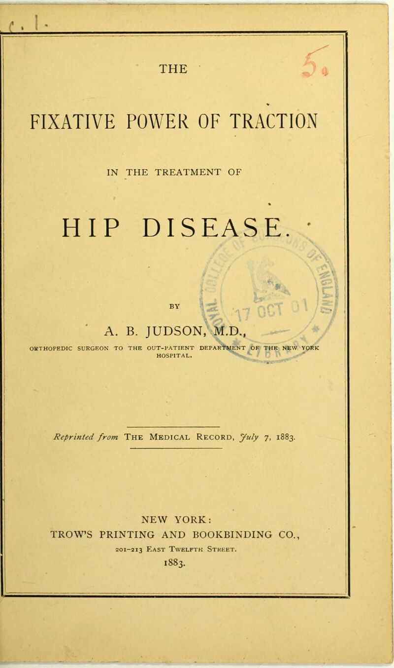 FIXATIVE POWER OF TRACTION IN THE TREATMENT OF HIP DISEASE. • . A. B. JUDSON, M.D., ORTHOPEDIC SURGEON TO THE OUT-PATIENT DEPARTMENT OF THE NEW YORK HOSPITAL. Reprinted from The Medical Record, July 7, 1883. NEW YORK: TROW’S printing AND BOOKBINDING CO., 201-213 East Twelfth Strf.et. 1883.