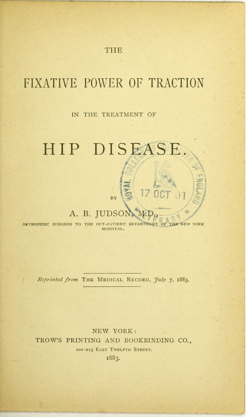 FIXATIVE POWER OF TRACTION IN THE TREATMENT OF HIP DISEASE. \ A * f S b- . . . \% 17 OCT ’1/17 \se\ er. j A. B. JUDSONVM-D RJL ORTHOPEDIC SURGEON TO THE OUT-PATIENT DEPARTMENT Of THE NEW YORK HOSPITAL. Reprinted from The Medical Record, July 7, 1883. NEW YORK: TROW’S PRINTING AND BOOKBINDING CO., 201-213 F.ast Twelfth Street. 1883.