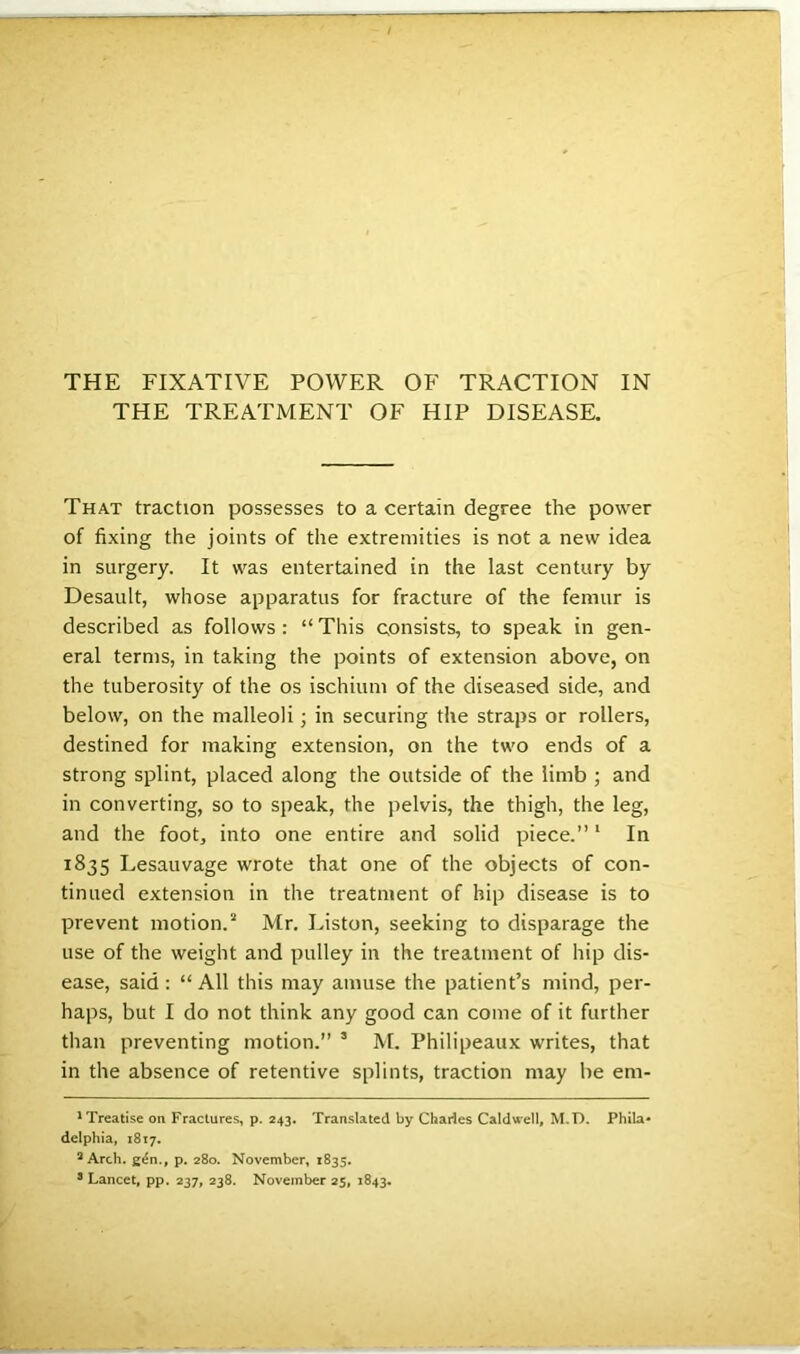 THE TREATMENT OF HIP DISEASE. That traction possesses to a certain degree the power of fixing the joints of the extremities is not a new idea in surgery. It was entertained in the last century by Desault, whose apparatus for fracture of the femur is described as follows: “This consists, to speak in gen- eral terms, in taking the points of extension above, on the tuberosity of the os ischium of the diseased side, and below, on the malleoli; in securing the straps or rollers, destined for making extension, on the two ends of a strong splint, placed along the outside of the limb ; and in converting, so to speak, the pelvis, the thigh, the leg, and the foot, into one entire and solid piece.”1 In 1835 Lesauvage wrote that one of the objects of con- tinued extension in the treatment of hip disease is to prevent motion.2 Mr. Liston, seeking to disparage the use of the weight and pulley in the treatment of hip dis- ease, said : “ All this may amuse the patient’s mind, per- haps, but I do not think any good can come of it further than preventing motion.” 3 M. Philipeaux writes, that in the absence of retentive splints, traction may be em- 1 Treatise on Fractures, p. 243. Translated by Charles Caldwell, M.T). Phila- delphia, 1817. 2 Arch, gen., p. 280. November, 1835. 8 Lancet, pp. 237, 238. November 25, 1843.